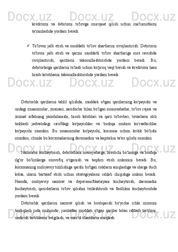 kreditorni   va   debitorni   to'lovga   murojaat   qilish   uchun   ma'lumotlarni
ta'minlashda yordam beradi.
 To'lovni   jalb   etish   va   muddatli   to'lov   shartlarini   rivojlantirish:   Debitorni
to'lovni   jalb   etish   va   qarzni   muddatli   to'lov   shartlariga   mos   ravishda
rivojlantirish,   qarzlarni   takomillashtirishda   yordam   beradi.   Bu,
debitorlarga qarzlarini to'lash uchun ko'proq vaqt berish va kreditorni ham
hisob-kitoblarini takomillashtirishda yordam beradi.
Debitorlik   qarzlarini   tahlil   qilishda,   muddati   o'tgan   qarzlarning   ko'payishi   va
undagi muammolar, xususan, xaridorlar bilan bo'lgan munosabatlar, to'lov rejasi va
xizmat   sifatining   yaxshilanishi,   hisob   kitoblari   va   qarz   to'lovlari,   tovarlarni   olib
tashlash   jadvalidagi   isrofdagi   ko'payishlar   va   boshqa   muhim   ko'rsatkichlar
ko'payishi   mumkin.   Bu   muammolar   ko'payishi,   korxona   uchun   kritik   bo'lishi
mumkin, chunki bu korxonalarning daromadini va kapitalini ta'sir qilishi mumkin.
Nazoratni kuchaytirish, debitorlikni menejerlarga, hisobchi bo'limiga va boshqa
ilg'or   bo'limlarga   muvofiq   o'rganish   va   taqdim   etish   imkonini   beradi.   Bu,
korxonaning moliyaviy tuzilishiga qarshi bo'lgan risklarni aniqlashga va ularga duch
kelsa,   ularni   bartaraf   etish   uchun   strategiyalarni   ishlab   chiqishga   imkon   beradi.
Hamda,   moliyaviy   nazorat   va   depersonifikatsiyani   kuchaytirish,   daromadni
kuchaytirish,   qarzdorlarni   to'lov   qilishni   tezlashtirish   va   faollikni   kuchaytirishda
yordam beradi.
Debitorlik   qarzlarini   nazorat   qilish   va   boshqarish   bo'yicha   ichki   nizomni
tasdiqlash   juda   muhimdir,   jumladan   muddati   o'tgan   qarzlar   bilan   ishlash   tartibini,
undirish tartiblarini belgilash, va mas'ul shaxslarni aniqlash. 