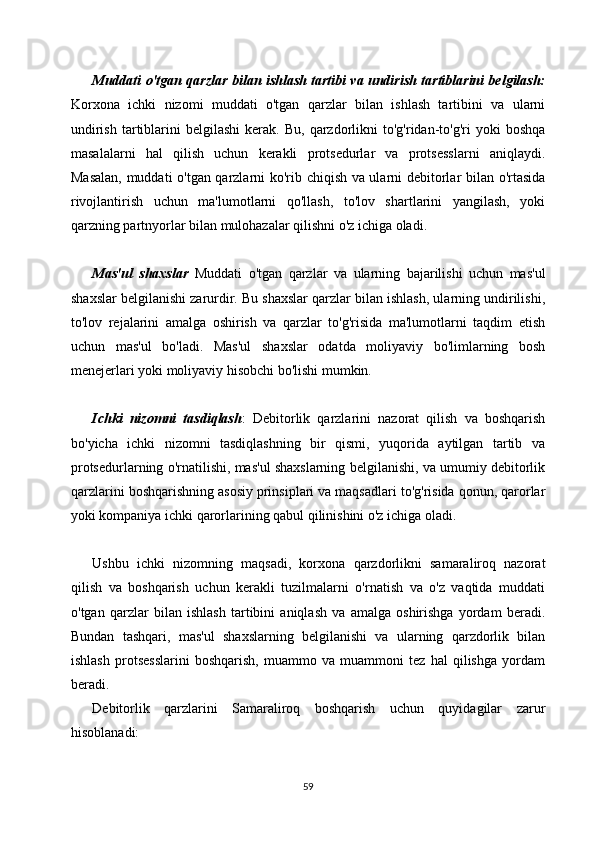 Muddati o'tgan qarzlar bilan ishlash tartibi va undirish tartiblarini belgilash:
Korxona   ichki   nizomi   muddati   o'tgan   qarzlar   bilan   ishlash   tartibini   va   ularni
undirish   tartiblarini   belgilashi  kerak.  Bu,   qarzdorlikni   to'g'ridan-to'g'ri  yoki  boshqa
masalalarni   hal   qilish   uchun   kerakli   protsedurlar   va   protsesslarni   aniqlaydi.
Masalan, muddati o'tgan qarzlarni ko'rib chiqish va ularni debitorlar bilan o'rtasida
rivojlantirish   uchun   ma'lumotlarni   qo'llash,   to'lov   shartlarini   yangilash,   yoki
qarzning partnyorlar bilan mulohazalar qilishni o'z ichiga oladi.
Mas'ul   shaxslar   Muddati   o'tgan   qarzlar   va   ularning   bajarilishi   uchun   mas'ul
shaxslar belgilanishi zarurdir. Bu shaxslar qarzlar bilan ishlash, ularning undirilishi,
to'lov   rejalarini   amalga   oshirish   va   qarzlar   to'g'risida   ma'lumotlarni   taqdim   etish
uchun   mas'ul   bo'ladi.   Mas'ul   shaxslar   odatda   moliyaviy   bo'limlarning   bosh
menejerlari yoki moliyaviy hisobchi bo'lishi mumkin.
Ichki   nizomni   tasdiqlash :   Debitorlik   qarzlarini   nazorat   qilish   va   boshqarish
bo'yicha   ichki   nizomni   tasdiqlashning   bir   qismi,   yuqorida   aytilgan   tartib   va
protsedurlarning o'rnatilishi, mas'ul shaxslarning belgilanishi, va umumiy debitorlik
qarzlarini boshqarishning asosiy prinsiplari va maqsadlari to'g'risida qonun, qarorlar
yoki kompaniya ichki qarorlarining qabul qilinishini o'z ichiga oladi.
Ushbu   ichki   nizomning   maqsadi,   korxona   qarzdorlikni   samaraliroq   nazorat
qilish   va   boshqarish   uchun   kerakli   tuzilmalarni   o'rnatish   va   o'z   vaqtida   muddati
o'tgan   qarzlar   bilan   ishlash   tartibini   aniqlash   va   amalga   oshirishga   yordam   beradi.
Bundan   tashqari,   mas'ul   shaxslarning   belgilanishi   va   ularning   qarzdorlik   bilan
ishlash   protsesslarini   boshqarish,   muammo   va   muammoni   tez   hal   qilishga   yordam
beradi.
Debitorlik   qarzlarini   Samaraliroq   boshqarish   uchun   quyidagilar   zarur
hisoblanadi:
59 