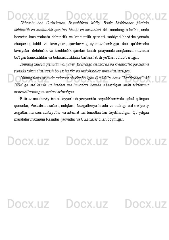Uchinchi   bob   O’zbekiston   Respublikasi   Milliy   Banki   Malikrabot   filialida
debitorlik   va   kreditorlik   qarzlari   hisobi   va   mezonlari   deb   nomlangan   bo‘lib,   unda
bevosita   korxonalarda   debitorlik   va   kreditorlik   qarzlari   mohiyati   bo'yicha   yanada
chuqurroq   tahlil   va   tavsiyalar,   qarzlarning   aylanuvchanligiga   doir   qo'shimcha
tavsiyalar,   debitorlik   va   kreditorlik   qarzlari   tahlili   jarayonida   aniqlanishi   mumkin
bo‘lgan kamchiliklar va bukamchiliklarni bartaraf etish yo‘llari ochib berilgan.
Ishining xulosa qismida moliyaviy  faoliyatga d ebitorlik va kreditorlik qarzlarin i
yanada takomillashtirish  bo‘yicha fikr va mulohazalar umumlashtirilgan.
Ishning ilova qismida tadqiqot ob’ekti bo‘lgan O’z Milliy bank “Malikrabot” AJ
BXM   ga   oid   hisob   va   hisobot   ma’lumotlari   hamda   o‘tkazilgan   audit   tekshiruvi
materiallarining nusxalari keltirilgan.
Bitiruv   malakaviy   ishini   tayyorlash   jarayonida   respublikamizda   qabul   qilingan
qonunlar, Prezident  asarlari, nutqlari,   buxgalteriya  hisobi  va auditga oid me’yoriy
xujjatlar, maxsus adabiyotlar va internet ma’lumotlaridan foydalanilgan. Qo‘yilgan
masalalar   mazmuni   Rasmlar, jadvallar   va   Chizmalar   bilan   boyitilgan . 