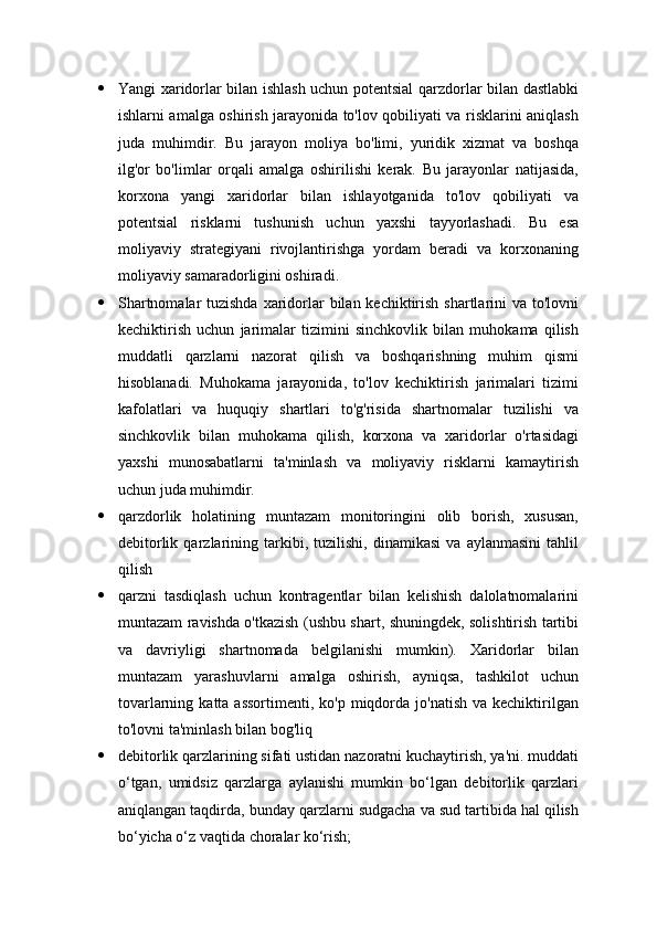  Yangi xaridorlar bilan ishlash uchun potentsial qarzdorlar bilan dastlabki
ishlarni amalga oshirish jarayonida to'lov qobiliyati va risklarini aniqlash
juda   muhimdir.   Bu   jarayon   moliya   bo'limi,   yuridik   xizmat   va   boshqa
ilg'or   bo'limlar   orqali   amalga   oshirilishi   kerak.   Bu   jarayonlar   natijasida,
korxona   yangi   xaridorlar   bilan   ishlayotganida   to'lov   qobiliyati   va
potentsial   risklarni   tushunish   uchun   yaxshi   tayyorlashadi.   Bu   esa
moliyaviy   strategiyani   rivojlantirishga   yordam   beradi   va   korxonaning
moliyaviy samaradorligini oshiradi.
 Shartnomalar  tuzishda  xaridorlar bilan kechiktirish shartlarini va to'lovni
kechiktirish   uchun   jarimalar   tizimini   sinchkovlik   bilan   muhokama   qilish
muddatli   qarzlarni   nazorat   qilish   va   boshqarishning   muhim   qismi
hisoblanadi.   Muhokama   jarayonida,   to'lov   kechiktirish   jarimalari   tizimi
kafolatlari   va   huquqiy   shartlari   to'g'risida   shartnomalar   tuzilishi   va
sinchkovlik   bilan   muhokama   qilish,   korxona   va   xaridorlar   o'rtasidagi
yaxshi   munosabatlarni   ta'minlash   va   moliyaviy   risklarni   kamaytirish
uchun juda muhimdir.
 qarzdorlik   holatining   muntazam   monitoringini   olib   borish,   xususan,
debitorlik   qarzlarining   tarkibi,   tuzilishi,   dinamikasi   va   aylanmasini   tahlil
qilish
 qarzni   tasdiqlash   uchun   kontragentlar   bilan   kelishish   dalolatnomalarini
muntazam ravishda o'tkazish (ushbu shart, shuningdek, solishtirish tartibi
va   davriyligi   shartnomada   belgilanishi   mumkin).   Xaridorlar   bilan
muntazam   yarashuvlarni   amalga   oshirish,   ayniqsa,   tashkilot   uchun
tovarlarning  katta assortimenti,  ko'p  miqdorda  jo'natish  va  kechiktirilgan
to'lovni ta'minlash bilan bog'liq
 debitorlik qarzlarining sifati ustidan nazoratni kuchaytirish, ya'ni. muddati
o‘tgan,   umidsiz   qarzlarga   aylanishi   mumkin   bo‘lgan   debitorlik   qarzlari
aniqlangan taqdirda, bunday qarzlarni sudgacha va sud tartibida hal qilish
bo‘yicha o‘z vaqtida choralar ko‘rish; 