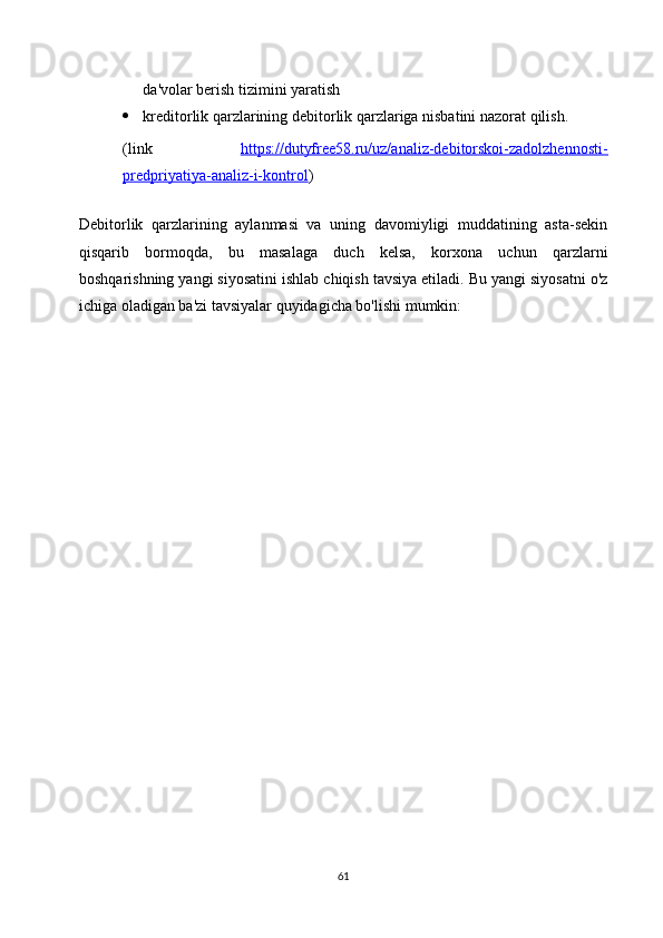da'volar berish tizimini yaratish
 kreditorlik qarzlarining debitorlik qarzlariga nisbatini nazorat qilish.
(link   https://dutyfree58.ru/uz/analiz-debitorskoi-zadolzhennosti-
predpriyatiya-analiz-i-kontrol )
 
Debitorlik   qarzlarining   aylanmasi   va   uning   davomiyligi   muddatining   asta-sekin
qisqarib   bormoqda,   bu   masalaga   duch   kelsa,   korxona   uchun   qarzlarni
boshqarishning yangi siyosatini ishlab chiqish tavsiya etiladi. Bu yangi siyosatni o'z
ichiga oladigan ba'zi tavsiyalar quyidagicha bo'lishi mumkin:
61 