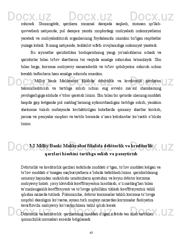 oshiradi.   Shuningdek,   qarzlarni   minimal   darajada   saqlash,   xususan   qo'llab-
quvvatlash   natijasida,   pul   darajasi   yaxshi   miqdordagi   moliyalash   imkoniyatlarini
yaratadi   va   moliyalashtirish   organlarining   foydalanishi   mumkin   bo'lgan   raqobatlar
yuzaga keladi. Buning natijasida, tashkilot sifatli rivojlanishga imkoniyat yaratadi.
        Bu   siyosatlar   qarzdorlikni   boshqarishning   yangi   yo'nalishlarini   ochadi   va
qarzdorlar   bilan   to'lov   shartlarini   tez   vaqtida   amalga   oshirishni   ta'minlaydi.   Shu
bilan   birga,   korxona   moliyaviy   samaradorlik   va   to'lov   qobiliyatini   oshirish   uchun
kerakli tadbirlarni ham amalga oshirishi mumkin.
        Milliy   bank   Malikrabot   filialida   debitorlik   va   kreditorlik   qarzlarini
takomillashtirish   va   tartibga   solish   uchun   eng   avvalo   ma’sul   shaxslarning
javobgarligiga alohida e’tibor qaratish lozim. Shu bilan bir qatorda ularning muddati
haqida   gap  ketganda   pul   mablag’larining  aylanuvhanligini   tartibga   solish,   yanikim
shatnoma   tuzish   mobaynida   kechiktirilgan   holatlarda   qonuniy   shartlar   kiritish,
jarima va peniyalar miqdori va tartibi borasida o’zaro kelishuvlar ko’rsatib o’tilishi
lozim.  
3.2 Milliy Banki Malikrabot filialida debitorlik va kreditorlik
qarzlari hisobini tartibga solish va pasaytirish
Debitorlik va kreditorlik qarzlari tarkibida muddati o‘tgan, to‘lov muddati kelgan va
to‘lov muddati o‘tmagan majburiyatlarni a’lohida tarkiblash lozim. qarzdorlikning 
umumiy hajmidan undirilishi umidsizlarni ajratishni va keyin debitor korxona 
moliyaviy holati: joriy likvidlik koeffitsiyentini hisoblash, o‘z mablag‘lari bilan 
ta’minlanganlik koeffitsiyenti va to‘lovga qobillikni tiklash koeffitsiyentini tahlil 
qilishni nazarda tutiladi. Fikrimizcha, debitor korxonalar tahlili korxona to‘lovga 
noqobil ekanligini ko‘rsatsa, aynan turli nuqtayi nazardan korxonalar faoliyatini 
tavsiflovchi moliyaviy ko‘rsatkichlarni tahlil qilish kerak.
Debitorlik va kreditorlik  qarzlarining muddati o‘tgan sifatida tan olish tartiblari 
qonunchilik normalari asosida belgilanadi.
63 