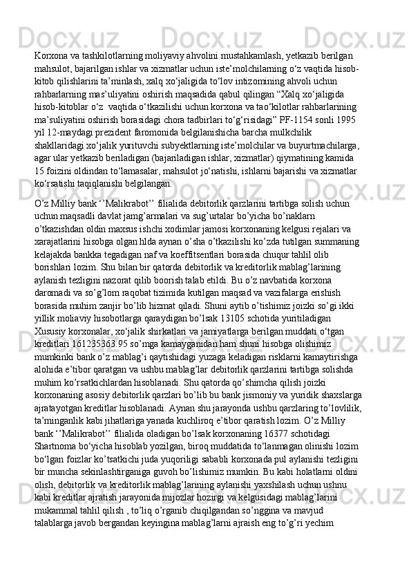 Korxona va tashkilotlarning moliyaviy ahvolini mustahkamlash, yetkazib berilgan 
mahsulot, bajarilgan ishlar va xizmatlar uchun iste’molchilarning o‘z vaqtida hisob-
kitob qilishlarini ta’minlash, xalq xo‘jaligida to‘lov intizomining ahvoli uchun 
rahbarlarning mas’uliyatini oshirish maqsadida qabul qilingan “Xalq xo‘jaligida 
hisob-kitoblar o‘z  vaqtida o‘tkazilishi uchun korxona va tao‘kilotlar rahbarlarining 
ma’suliyatini oshirish borasidagi chora tadbirlari to‘g‘risidagi” PF-1154 sonli 1995 
yil 12-maydagi prezident faromonida belgilanishicha barcha mulkchilik 
shakllaridagi xo‘jalik yurituvchi subyektlarning iste’molchilar va buyurtmachilarga, 
agar ular yetkazib beriladigan (bajariladigan ishlar, xizmatlar) qiymatining kamida 
15 foizini oldindan to‘lamasalar, mahsulot jo‘natishi, ishlarni bajarishi va xizmatlar 
ko‘rsatishi taqiqlanishi belgilangan. 
O’z Milliy bank ‘’Malikrabot’’ filialida debitorlik qarzlarini tartibga solish uchun 
uchun maqsadli davlat jamg’armalari va sug’urtalar bo’yicha bo’naklarn 
o’tkazishdan oldin maxsus ishchi xodimlar jamosi korxonaning kelgusi rejalari va 
xarajatlarini hisobga olgan hlda aynan o’sha o’tkazilishi ko’zda tutilgan summaning 
kelajakda bankka tegadigan naf va koeffitsentlari borasida chuqur tahlil olib 
borishlari lozim. Shu bilan bir qatorda debitorlik va kreditorlik mablag’larining 
aylanish tezligini nazorat qilib boorish talab etildi. Bu o’z navbatida korxona 
daromadi va so’g’lom raqobat tizimida kutilgan maqsad va vazifalarga erishish 
borasida muhim zanjir bo’lib hizmat qiladi. Shuni aytib o’tishimiz joizki so’gi ikki 
yillik moliaviy hisobotlarga qaraydigan bo’lsak 13105 schotida yuritiladigan 
Xususiy korxonalar, xo‘jalik shirkatlari va jamiyatlarga berilgan muddati o‘tgan 
kreditlari 161235363.95 so’mga kamayganidan ham shuni hisobga olishimiz 
mumkinki bank o’z mablag’i qaytishidagi yuzaga keladigan risklarni kamaytirishga 
alohida e’tibor qaratgan va ushbu mablag’lar debitorlik qarzlarini tartibga solishda 
muhim ko’rsatkichlardan hisoblanadi. Shu qatorda qo’shimcha qilish joizki 
korxonaning asosiy debitorlik qarzlari bo’lib bu bank jismoniy va yuridik shaxslarga
ajratayotgan kreditlar hisoblanadi. Aynan shu jarayonda ushbu qarzlaring to’lovlilik,
ta’minganlik kabi jihatlariga yanada kuchliroq e’tibor qaratish lozim. O’z Milliy 
bank ‘’Malikrabot’’ filialida oladigan bo’lsak korxonaning 16377 schotidagi 
Shartnoma bo‘yicha hisoblab yozilgan, biroq muddatida to‘lanmagan olinishi lozim 
bo‘lgan foizlar ko’tsatkichi juda yuqoriligi sababli korxonada pul aylanishi tezligini 
bir muncha sekinlashtirganiga guvoh bo’lishimiz mumkin. Bu kabi holatlarni oldini 
olish, debitorlik va kreditorlik mablag’larining aylanishi yaxshilash uchun ushnu 
kabi kreditlar ajratish jarayonida mijozlar hozirgi va kelgusidagi mablag’larini 
mukammal tahlil qilish , to’liq o’rganib chiqilgandan so’nggina va mavjud 
talablarga javob bergandan keyingina mablag’larni ajraish eng to’g’ri yechim  