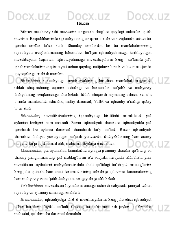 Hulosa
Bitiruv   malakaviy   ishi   mavzusini   o’rganish   chog’ida   quydagi   xulosalar   qilish
mumkin.  Respublikamizda iqtisodiyotning barqaror o’sishi va rivojlanishi uchun bir
qancha   omillar   ta’sir   etadi.   Shunday   omillardan   bir   bu   mamlakatimizning
iqtisodiyoti   rivojlantirishning   lokomotivi   bo’lgan   iqtisodiyotimizga   kiritilayotgan
investitsiyalar   hajmidir.   Iqtisodiyotimizga   investitsiyalarni   keng     ko’lamda   jalb
qilish mamlakatimiz iqtisodiyoti uchun quydagi natijalarni beradi va bular natijasida
quydagilarga erishish mumkin.
Birinchidan ,   iqtisodiyotga   investitsiyalarning   kiritilishi   mamlakat   miqyosida
ishlab   chiqarishning   xajmini   oshishiga   va   korxonalar   xo’jalik   va   moliyaviy
faoliyatining   rivojlanishiga   olib   keladi.   Ishlab   chiqarish   hajmining   oshishi   esa   o’z
o’rnida   mamlakatda   ishsizlik,   milliy   daromad,   YaIM   va   iqtisodiy   o’sishga   ijobiy
ta’sir etadi.
Ikkinchidan,   investitisiyalarning   iqtisodiyotga   kiritilishi   mamlakatda   pul
aylanish   tezligini   ham   oshiradi.   Bozor   iqtisodiyoti   sharoitida   iqtisodiyotda   pul
qanchalik   tez   aylansa   daromad   shunchalik   ko’p   bo’ladi.   Bozor   iqtisodiyoti
sharoitida   faoliyat   yuritayotgan   xo’jalik   yurutuvchi   shubyektlarning   ham   asosiy
maqsadi ko’proq daromad olib, maksimal foydaga erishishdir.
Uchinchidan,  pul aylanishni taminlashda ayniqsa jismoniy shaxslar qo’lidagi va
shaxsiy   jamg’armasidagi   pul   mablag’larini   o’z   vaqtida,   maqsadli   ishlatilishi   yani
investitsion   loyihalarni   moliyalashtirishda   aholi   qo’lidagi   bo’sh   pul   mablag’larini
keng   jalb   qilinishi   ham   aholi   daromadlarining   oshishiga   qolaversa   korxonalarning
ham moliyaviy va xo’jalik faoliyatini kengayishiga olib keladi.
To’rtinchidan,   investitsion loyihalarni amalga oshirish natijasida jamiyat uchun
iqtisodiy va  ijtimoiy samaraga erishiladi.
Beshinchidan,   iqtisodiyotga chet  el  investitsiyalarini  keng jalb etish iqtisodiyot
uchun   har   doim   foydali   bo’ladi.   Chunki,   bu   qo’shimcha   ish   joylari,   qo’shimcha
mahsulot, qo’shimcha daromad demakdir. 