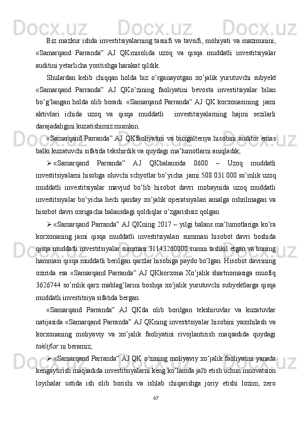 Biz mazkur ishda investitsiyalarning tasnifi va tavsifi, mohiyati va mazmunini,
«Samarqand   Parranda”   AJ   QK misolida   uzoq   va   qisqa   muddatli   investitsiyalar
auditini yetarlicha yoritishga harakat qildik. 
Shulardan   kelib   chiqqan   holda   biz   o’rganayotgan   xo’jalik   yurutuvchi   subyekt
«Samarqand   Parranda”   AJ   QKo’zining   faoliyatini   bevosta   investitsiyalar   bilan
bo’g’langan holda olib boradi. «Samarqand Parranda” AJ QK korxonasining   jami
aktivlari   ichida   uzoq   va   qisqa   muddatli     investitsiyalarning   hajmi   sezilarli
darajadaligini kuzatishimiz mumkin. 
«Samarqand Parranda” AJ QKfaoliyatini va buxgalteriya hisobini auditor emas
balki kuzatuvchi sifatida tekshirdik va quydagi ma’lumotlarni aniqladik;
 «Samarqand   Parranda”   AJ   QKbalansida   0600   –   Uzoq   muddatli
investitsiyalarni hisobga oluvchi schyotlar bo’yicha  jami 508   031   000 so’mlik uzoq
muddatli   investitsiyalar   mavjud   bo’lib   hisobot   davri   mobaynida   uzoq   muddatli
investitsiyalar bo’yicha hech qanday xo’jalik operatsiyalari amalga oshrilmagan va
hisobot davri oxrigacha balansdagi qoldiqlar o’zgarishsiz qolgan.
 «Samarqand Parranda” AJ QKning 2017 – yilgi balans ma’lumotlariga ko’ra
korxonaning   jami   qisqa   muddatli   investitsiyalari   summasi   hisobot   davri   boshida
qisqa muddatli investitsiyalar summasi 31143260000 sumni tashkil etgan va buning
hammasi qisqa muddatli berilgan qarzlar hisobiga paydo bo’lgan. Hisobot davrining
oxirida   esa   «Samarqand   Parranda”   AJ   QKkorxona   Xo’jalik   shartnomasiga   muofiq
3626744 so’mlik qarz mablag’larini boshqa xo’jalik yurutuvchi  subyektlarga qisqa
muddatli investitsiya sifatida bergan.
«Samarqand   Parranda”   AJ   QKda   olib   borilgan   tekshiruvlar   va   kuzatuvlar
natijasida «Samarqand Parranda” AJ QKning investitsiyalar  hisobini  yaxshilash  va
korxonaning   moliyaviy   va   xo’jalik   faoliyatini   rivojlantirish   maqsadida   quydagi
takliflar  ni beramiz;
 «Samarqand Parranda” AJ QK o’zining moliyaviy xo’jalik faoliyatini yanada
kengaytirish maqsadida investitsiyalarni keng ko’lamda jalb etish uchun innovatsion
loyihalar   ustida   ish   olib   borishi   va   ishlab   chiqarishga   joriy   etishi   lozim,   zero
67 