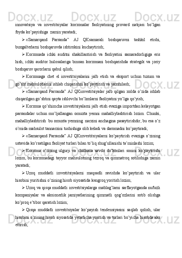 innovatsiya   va   investitsiyalar   korxonalar   faoliyatining   provard   natijasi   bo’lgan
foyda ko’payishiga  zamin yaratadi;
 «Samarqand   Parranda”   AJ   QKsamarali   boshqaruvni   tashkil   etishi,
buxgalterlarni boshqaruvda ishtirokini kuchaytirish;
 Korxonada   ichki   auditni   shakillantirish   va   faoliyatini   samaradorligiga   eris
hish,   ichki   auditor   hulosalariga   binoan   korxonani   boshqarishda   strategik   va   joriy
boshqaruv qarorlarni qabul qilish;
 Korxonaga   chet   el   investitsiyalarini   jalb   etish   va   eksport   uchun   tuxum   va
go’sht mahsulotlarini ishlab chiqarishni ko’paytirish va yaxshilash;
 «Samarqand   Parranda”   AJ   QKinvestitsiyalar   jalb   qilgan   xolda   o’zida   ishlab
chiqarilgan go’shtini qayta ishlovchi bo’limlarni faoliyatini yo’lga qo’yish;
 Korxona qo’shimcha investitsiyalarni jalb etish evaziga importdan kelayotgan
parrandalar   uchun   mo’ljallangan   omuxta   yemni   mahalliylashtirish   lozim.   Chunki,
mahalliylashtirish  bu omuxta yemning  narxini anchagina pasaytirishdir, bu esa o’z
o’rnida mahsulot tannarxini tushishiga olib keladi va daromadni ko’paytiradi;
 «Samarqand   Parranda”   AJ   QKinvestitsiyalarni   ko’paytirish   evaziga   o’zining
ustavida ko’rsatilgan faoliyat turlari bilan to’liq shug’ullanishi ta’minlashi lozim;
 Korxona   o’zining   ulgurji   va   chalkana   savdo   do’konlari   sonini   ko’paytirishi
lozim, bu korxonadagi tayyor mahsulotning tezroq va qimmatroq sotilishiga zamin
yaratadi;
 Uzoq   muddatli   investitsiyalarni   maqsadli   ravishda   ko’paytirish   va   ular
hisobini yuritishni o’zining hisob siyosatida kengroq yoritish lozim;
 Uzoq va qisqa muddatli investitsiyalarga mablag’larni sarflayotganda nufuzli
kompaniyalar   va   aksionerlik   jamiyatlarining   qimmatli   qog’ozlarini   sotib   olishga
ko’proq e’tibor qaratish lozim;
 Qisqa   muddatli   investitsiyalar   ko’payish   tendensiyasini   saqlab   qolish,   ular
hisobini o’zining hisob siyosatida yetarlicha yoritish va turlari bo’yicha hisobda aks
ettirish; 