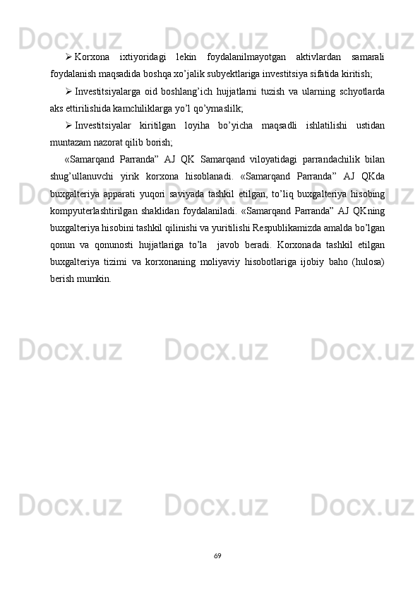  Korxona   ixtiyoridagi   lekin   foydalanilmayotgan   aktivlardan   samarali
foydalanish maqsadida boshqa xo’jalik subyektlariga investitsiya sifatida kiritish;
 Investitsiyalarga   oid   boshlang’ich   hujjatlarni   tuzish   va   ularning   schyotlarda
aks ettirilishida kamchiliklarga yo’l qo’ymaslilk;
 Investitsiyalar   kiritilgan   loyiha   bo’yicha   maqsadli   ishlatilishi   ustidan
muntazam nazorat qilib borish;
«Samarqand   Parranda”   AJ   QK   Samarqand   viloyatidagi   parrandachilik   bilan
shug’ullanuvchi   yirik   korxona   hisoblanadi.   «Samarqand   Parranda”   AJ   QKda
buxgalteriya   apparati   yuqori   saviyada   tashkil   etilgan,   to’liq   buxgalteriya   hisobing
kompyuterlashtirilgan   shaklidan   foydalaniladi.   «Samarqand   Parranda”   AJ   QKning
buxgalteriya hisobini tashkil qilinishi va yuritilishi Respublikamizda amalda bo’lgan
qonun   va   qonunosti   hujjatlariga   to’la     javob   beradi.   Korxonada   tashkil   etilgan
buxgalteriya   tizimi   va   korxonaning   moliyaviy   hisobotlariga   ijobiy   baho   (hulosa)
berish mumkin.
69 