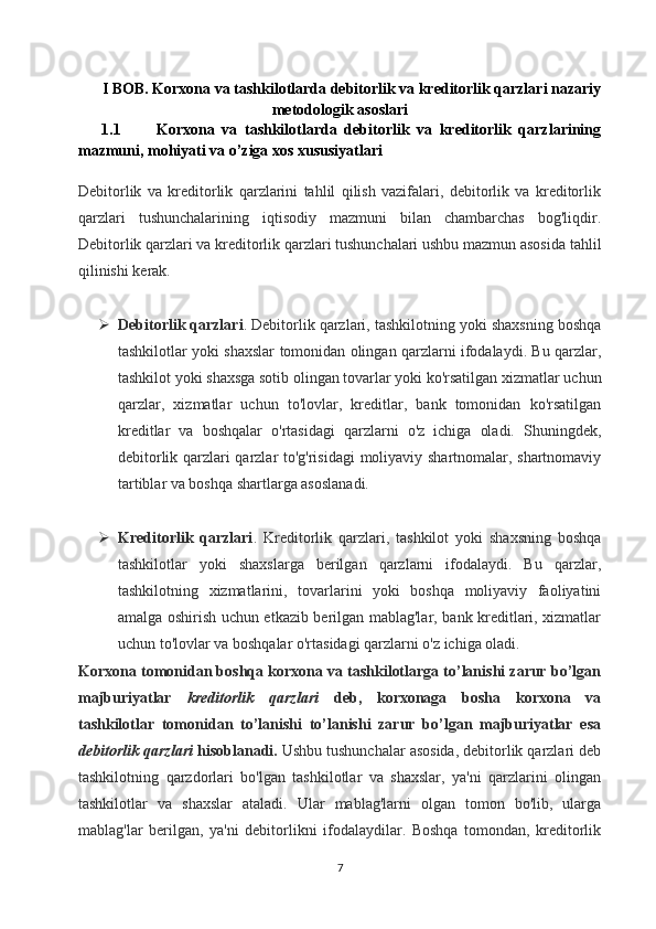 I BOB.  Korxona va tashkilotlarda debitorlik va kreditorlik qarzlari nazariy
metodologik asoslari
1.1 Korxona   va   tashkilotlarda   debitorlik   va   kreditorlik   qarzlarining
mazmuni, mohiyati va o’ziga xos xususiyatlari
Debitorlik   va   kreditorlik   qarzlarini   tahlil   qilish   vazifalari,   debitorlik   va   kreditorlik
qarzlari   tushunchalarining   iqtisodiy   mazmuni   bilan   chambarchas   bog'liqdir.
Debitorlik qarzlari va kreditorlik qarzlari tushunchalari ushbu mazmun asosida tahlil
qilinishi kerak.
 Debitorlik qarzlari . Debitorlik qarzlari, tashkilotning yoki shaxsning boshqa
tashkilotlar yoki shaxslar tomonidan olingan qarzlarni ifodalaydi. Bu qarzlar,
tashkilot yoki shaxsga sotib olingan tovarlar yoki ko'rsatilgan xizmatlar uchun
qarzlar,   xizmatlar   uchun   to'lovlar,   kreditlar,   bank   tomonidan   ko'rsatilgan
kreditlar   va   boshqalar   o'rtasidagi   qarzlarni   o'z   ichiga   oladi.   Shuningdek,
debitorlik qarzlari qarzlar to'g'risidagi  moliyaviy shartnomalar, shartnomaviy
tartiblar va boshqa shartlarga asoslanadi.
 Kreditorlik   qarzlari .   Kreditorlik   qarzlari,   tashkilot   yoki   shaxsning   boshqa
tashkilotlar   yoki   shaxslarga   berilgan   qarzlarni   ifodalaydi.   Bu   qarzlar,
tashkilotning   xizmatlarini,   tovarlarini   yoki   boshqa   moliyaviy   faoliyatini
amalga oshirish uchun etkazib berilgan mablag'lar, bank kreditlari, xizmatlar
uchun to'lovlar va boshqalar o'rtasidagi qarzlarni o'z ichiga oladi.
Korxona tomonidan boshqa korxona va tashkilotlarga to’lanishi zarur bo’lgan
majburiyatlar   kreditorlik   qarzlari   deb,   korxonaga   bosha   korxona   va
tashkilotlar   tomonidan   to’lanishi   to’lanishi   zarur   bo’lgan   majburiyatlar   esa
debitorlik qarzlari  hisoblanadi.  Ushbu tushunchalar asosida, debitorlik qarzlari deb
tashkilotning   qarzdorlari   bo'lgan   tashkilotlar   va   shaxslar,   ya'ni   qarzlarini   olingan
tashkilotlar   va   shaxslar   ataladi.   Ular   mablag'larni   olgan   tomon   bo'lib,   ularga
mablag'lar   berilgan,   ya'ni   debitorlikni   ifodalaydilar.   Boshqa   tomondan,   kreditorlik
7 