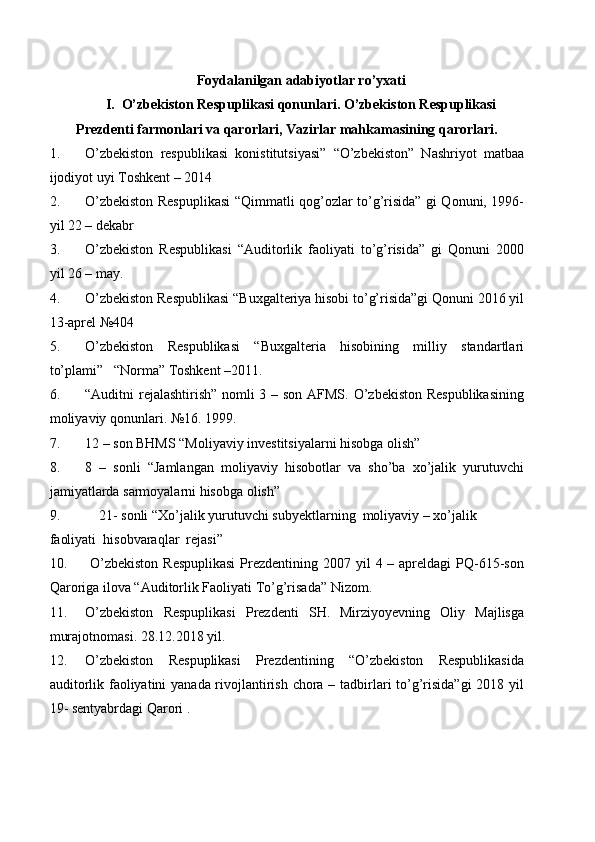 Foydalanilgan adabiyotlar ro’yxati
I.    O’zbekiston Respuplikasi qonunlari. O’zbekiston Respuplikasi
Prezdenti   farmonlari va qarorlari, Vazirlar mahkamasining qarorlari.
1. O’zbekiston   respublikasi   konistitutsiyasi”   “O’zbekiston”   Nashriyot   matbaa
ijodiyot uyi Toshkent – 2014
2. O’zbekiston Respuplikasi  “Qimmatli qog’ozlar to’g’risida” gi Qonuni, 1996-
yil 22 – dekabr
3. O’zbekiston   Respublikasi   “Auditorlik   faoliyati   to’g’risida”   gi   Qonuni   2000
yil 26 – may.
4. O’zbekiston Respublikasi “Buxgalteriya hisobi to’g’risida”gi Qonuni 2016 yil
13-aprel №404
5. O’zbekiston   Respublikasi   “Buxgalteria   hisobining   milliy   standartlari
to’plami”   “Norma” Toshkent –2011.
6. “Auditni rejalashtirish”  nomli 3 – son AFMS. O’zbekiston  Respublikasining
moliyaviy qonunlari.  №16 . 1999.
7. 12 – son BHMS “Moliyaviy investitsiyalarni hisobga olish”  
8. 8   –   sonli   “Jamlangan   moliyaviy   hisobotlar   va   sho’ba   xo’jalik   yurutuvchi
jamiyatlarda sarmoyalarni hisobga olish”
9.     21- sonli “Xo’jalik yurutuvchi subyektlarning  moliyaviy – xo’jalik 
faoliyati  hisobvaraqlar  rejasi”
10.   O’zbekiston  Respuplikasi  Prezdentining 2007 yil  4 – apreldagi  PQ-615-son
Qaroriga ilova “Auditorlik Faoliyati To’g’risada” Nizom.
11. O’zbekiston   Respuplikasi   Prezdenti   SH.   Mirziyoyevning   Oliy   Majlisga
murajotnomasi. 28.12.2018 yil.
12. O’zbekiston   Respuplikasi   Prezdentining   “O’zbekiston   Respublikasida
auditorlik faoliyatini yanada rivojlantirish chora – tadbirlari to’g’risida”gi  2018 yil
19- sentyabrdagi Qarori . 