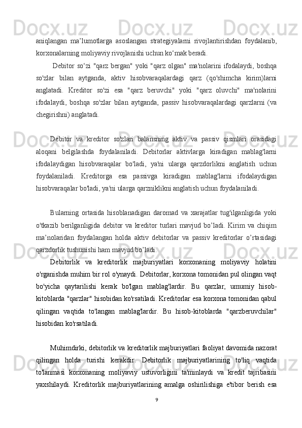 aniqlangan   ma’lumotlarga   asoslangan   strategiyalarni   rivojlantirishdan   foydalanib,
korxonalarning moliyaviy rivojlanishi uchun ko‘mak beradi.
  Debitor  so‘zi  "qarz bergan" yoki "qarz olgan" ma'nolarini ifodalaydi, boshqa
so'zlar   bilan   aytganda,   aktiv   hisobvaraqalardagi   qarz   (qo'shimcha   kirim)larni
anglatadi.   Kreditor   so'zi   esa   "qarz   beruvchi"   yoki   "qarz   oluvchi"   ma'nolarini
ifodalaydi,   boshqa   so'zlar   bilan   aytganda,   passiv   hisobvaraqalardagi   qarzlarni   (va
chegirishni) anglatadi.
Debitor   va   kreditor   so'zlari   balansning   aktiv   va   passiv   qismlari   orasidagi
aloqani   belgilashda   foydalaniladi.   Debitorlar   aktivlarga   kiradigan   mablag'larni
ifodalaydigan   hisobvaraqalar   bo'ladi,   ya'ni   ularga   qarzdorlikni   anglatish   uchun
foydalaniladi.   Kreditorga   esa   passivga   kiradigan   mablag'larni   ifodalaydigan
hisobvaraqalar bo'ladi, ya'ni ularga qarzniklikni anglatish uchun foydalaniladi.
Bularning   ortasida   hisoblanadigan   daromad   va   xarajatlar   tug'ilganligida   yoki
o'tkazib   berilganligida   debitor   va   kreditor   turlari   mavjud   bo’ladi.   Kirim   va   chiqim
ma’nolaridan   foydalangan   holda   aktiv   debitorlar   va   passiv   kreditorlar   o’rtasidagi
qarzdorlik tushunishi ham mavjud bo’ladi.
Debitorlik   va   kreditorlik   majburiyatlari   korxonaning   moliyaviy   holatini
o'rganishda muhim bir rol o'ynaydi. Debitorlar, korxona tomonidan pul olingan vaqt
bo'yicha   qaytarilishi   kerak   bo'lgan   mablag'lardir.   Bu   qarzlar,   umumiy   hisob-
kitoblarda "qarzlar" hisobidan ko'rsatiladi. Kreditorlar esa korxona tomonidan qabul
qilingan   vaqtida   to'langan   mablag'lardir.   Bu   hisob-kitoblarda   "qarzberuvchilar"
hisobidan ko'rsatiladi.
Muhimdirki, debitorlik va kreditorlik majburiyatlari faoliyat davomida nazorat
qilingan   holda   turishi   kerakdir.   Debitorlik   majburiyatlarining   to'liq   vaqtida
to'lanmasi   korxonaning   moliyaviy   ustuvorligini   ta'minlaydi   va   kredit   tajribasini
yaxshilaydi.   Kreditorlik   majburiyatlarining   amalga   oshirilishiga   e'tibor   berish   esa
9 