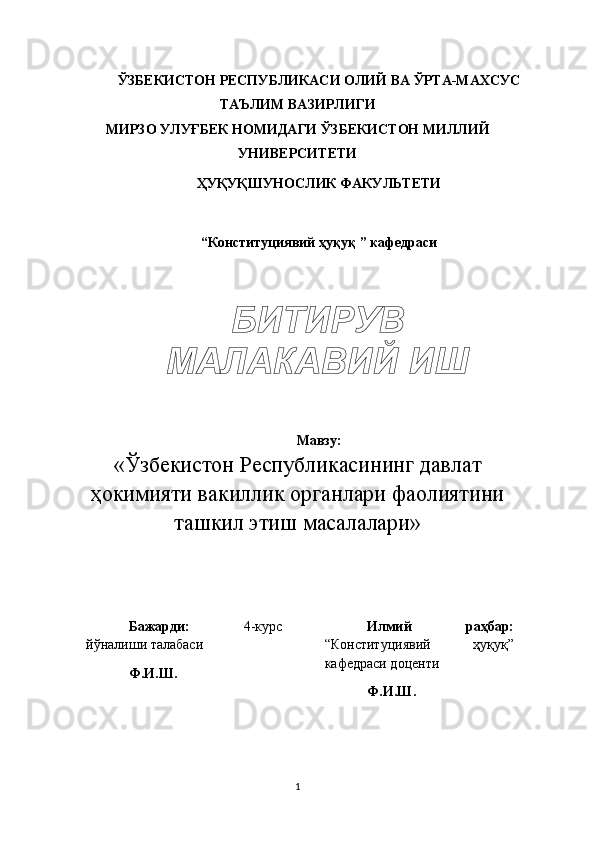 ЎЗБЕКИСТОН РЕСПУБЛИКАСИ  ОЛИЙ ВА ЎРТА-МАХСУС
ТАЪЛИМ ВАЗИРЛИГИ
МИРЗО УЛУҒБЕК НОМИДАГИ ЎЗБЕКИСТОН МИЛЛИЙ
УНИВЕРСИТЕТИ
ҲУҚУҚШУНОСЛИК ФАКУЛЬТЕТИ
“Конституциявий ҳуқуқ ” кафедраси
Мавзу:
«Ўзбекистон Республикасининг давлат
ҳокимияти вакиллик органлари фаолиятини
ташкил этиш масалалари»
Бажарди:   4-курс
йўналиши талабаси
Ф.И.Ш. Илмий   раҳбар:
“Конституциявий   ҳуқуқ”
кафедраси доценти
Ф.И.Ш.
1БИТИРУВ 
МАЛАКАВИЙ ИШ 