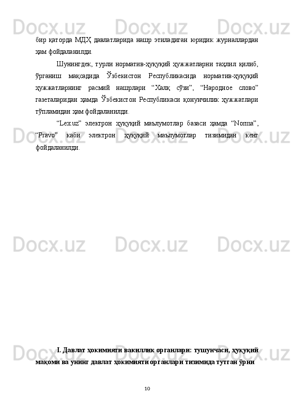 бир   қаторда   МДҲ   давлатларида   нашр   этиладиган   юридик   журналлардан
ҳам фойдаланилди.
Шунингдек,   турли   норматив-ҳуқуқий   ҳужжатларни   таҳлил   қилиб,
ўрганиш   мақсадида   Ўзбекистон   Республикасида   норматив-ҳуқуқий
ҳужжатларнинг   расмий   нашрлари   “Халқ   сўзи”,   “Народное   слово”
газеталаридан   ҳамда   Ўзбекистон   Республикаси   қонунчилик   ҳужжатлари
тўпламидан ҳам фойдаланилди.
“Lex.uz”   электрон   ҳуқуқий   маълумотлар   базаси   ҳамда   “Norma”,
“Pravo”   каби   электрон   ҳуқуқий   маълумотлар   тизимидан   кенг
фойдаланилди. 
I. Давлат ҳокимияти вакиллик органлари: тушунчаси, ҳуқуқий
мақоми ва унинг давлат ҳокимияти органлари тизимида тутган ўрни
10 