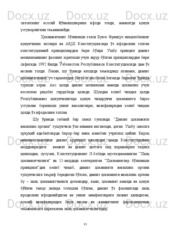 сиёсатнинг   асосий   йўналишларини   ифода   этади,   жамиятда   қонун
устуворлигини таъминлайди.    
Ҳокимиятнинг   бўлиниши   ғояси   Буюк   Француз   инқилобининг
қонунчилик   актлари   ва   АҚШ   Конституциясида   ўз   ифодасини   топган
конституциявий   принциплардан   бири   бўлди.   Ушбу   принцип   давлат
механизмининг фаолият юритиши учун зарур бўлган принциплардан бири
сифатида   1992   йилда   Ўзбекистон   Республикаси   Конституциясида   ҳам   ўз
аксини   топди.   Лекин,   шу   ўринда   алоҳида   таъкидлаш   лозимки,   давлат
ҳокимиятининг уч тармоғидан биттаси нисбатан  олганда  биринчи ўринда
туриши   керак.   Акс   ҳолда   давлат   механизми   амалда   ҳокимлик   учун
носоғлом   рақобат   гирдобида   қолади.   Шундан   келиб   чиққан   ҳолда
Республикамиз   қонунчилигида   қонун   чиқарувчи   ҳокимиятга   бироз
устунлик   берилиши   унинг   ваколатлари,   вазифаларидан   келиб   чиққан
ҳолда ўз ифодасини топган. 
Шу   ўринда   табиий   бир   савол   туғилади.   “Давлат   ҳокимияти
вакиллик органи” тушунчаси  ўзи нимани англатади,  деган.  Ушбу саволга
ҳуқуқий   адабиётларда   бирор-бир   аниқ   жавобни   учратиш   қийин.   Бироқ
мамлакатимизнинг   давлат   қурилиш   шаклидан   ҳамда   Конституциямиз
моддаларидаги     жамият   ва   давлат   ҳаётига   оид   нормаларни   таҳлил
қилишдан,   хусусан,   Конституциянинг   II-бобида   мустаҳкамланган   “Халқ
ҳокимиятчилиги”   ва   11-моддада   келтирилган   “Ҳокимиятлар   бўлиниши
принципи”дан   келиб   чиқиб,   давлат   ҳокимияти   вакиллик   органи
тушунчасига таъриф берадиган бўлсак, давлат ҳокимияти вакиллик органи
бу   –   халқ   ҳокимиятчилиги   деганидир,   яъни,   ҳокимият   амалда   ва   қонун
бўйича   танҳо   халққа   тегишли   бўлган,   давлат   ўз   фаолиятида   халқ
иродасини   ифодалайдиган   ва   унинг   манфаатларига   хизмат   қиладиган,
асосий   вазифаларидан   бири   инсон   ва   жамиятнинг   фаровонлигини
таъминлашга қаратилган халқ ҳокимиятчилигидир.
13 
