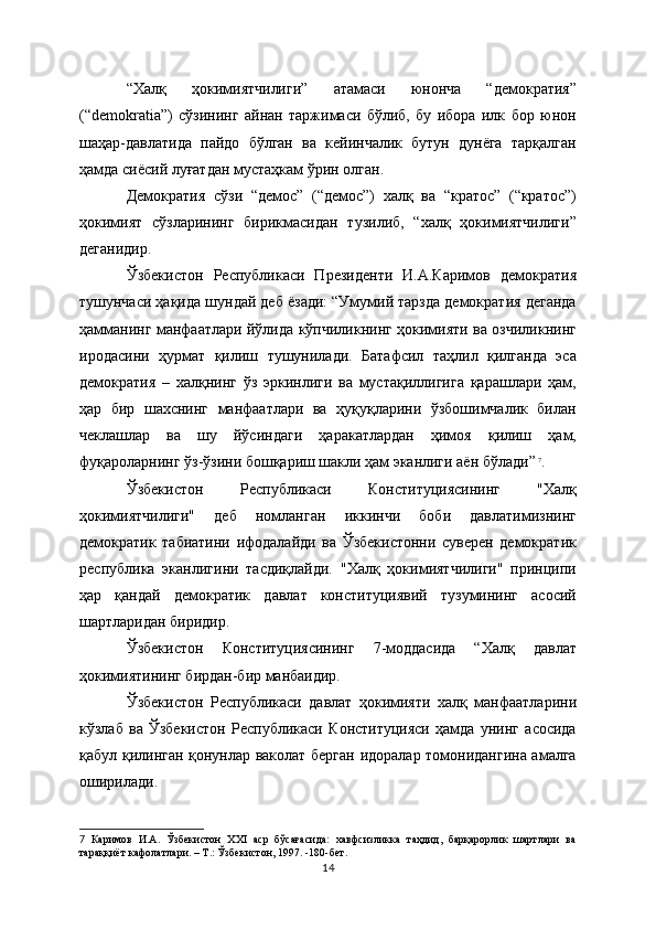 “Халқ   ҳокимиятчилиги”   атамаси   юнонча   “демократия”
(“demokratia”)   сўзининг   айнан   таржимаси   бўлиб,   бу   ибора   илк   бор   юнон
шаҳар-давлатида   пайдо   бўлган   ва   кейинчалик   бутун   дунёга   тарқалган
ҳамда сиёсий луғатдан мустаҳкам ўрин олган. 
Демократия   сўзи   “демос”   (“демос”)   халқ   ва   “кратос”   (“кратос”)
ҳокимият   сўзларининг   бирикмасидан   тузилиб,   “халқ   ҳокимиятчилиги”
деганидир.
Ўзбекистон   Республикаси   Президенти   И.А.Каримов   демократия
тушунчаси ҳақида шундай деб ёзади: “Умумий тарзда демократия деганда
ҳамманинг манфаатлари йўлида кўпчиликнинг ҳокимияти ва озчиликнинг
иродасини   ҳурмат   қилиш   тушунилади.   Батафсил   таҳлил   қилганда   эса
демократия   –   халқнинг   ўз   эркинлиги   ва   мустақиллигига   қарашлари   ҳам,
ҳар   бир   шахснинг   манфаатлари   ва   ҳуқуқларини   ўзбошимчалик   билан
чеклашлар   ва   шу   йўсиндаги   ҳаракатлардан   ҳимоя   қилиш   ҳам,
фуқароларнинг ўз-ўзини бошқариш шакли ҳам эканлиги аён бўлади”  
7
.
Ўзбекистон   Республикаси   Конституциясининг   "Халқ
ҳокимиятчилиги"   деб   номланган   иккинчи   боби   давлатимизнинг
демократик   табиатини   ифодалайди   ва   Ўзбекистонни   суверен   демократик
республика   эканлигини   тасдиқлайди.   "Халқ   ҳокимиятчилиги"   принципи
ҳар   қандай   демократик   давлат   конституциявий   тузумининг   асосий
шартларидан биридир. 
Ўзбекистон   Конституциясининг   7-моддасида   “Халқ   давлат
ҳокимиятининг бирдан-бир манбаидир. 
Ўзбекистон   Республикаси   давлат   ҳокимияти   халқ   манфаатларини
кўзлаб   ва   Ўзбекистон   Республикаси   Конституцияси   ҳамда   унинг   асосида
қабул қилинган қонунлар ваколат берган идоралар томонидангина амалга
оширилади.
7   Каримов   И.А.   Ўзбекистон   ХХI   аср   бўсағасида:   хавфсизликка   таҳдид,   барқарорлик   шартлари   ва
тараққиёт кафолатлари. – Т.: Ўзбекистон, 1997. -180-бет.
14 