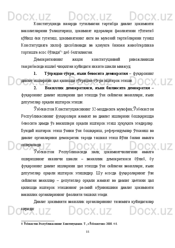 Конституцияда   назарда   тутилмаган   тартибда   давлат   ҳокимияти
ваколатларини   ўзлаштириш,   ҳокимият   идоралари   фаолиятини   тўхтатиб
қўйиш   ёки   тугатиш,   ҳокимиятнинг   янги   ва   мувозий   тартибларини   тузиш
Конституцияга   хилоф   ҳисобланади   ва   қонунга   биноан   жавобгарликка
тортишга асос бўлади” 8
 деб белгиланган.
Демократиянинг   жаҳон   конституциявий   ривожланиши
тажрибасида ишлаб чиқилган қуйидаги иккита шакли мавжуд:
1.               Тўғридан-тўғри,   яъни   бевосита   демократия   –   фуқаронинг
давлат ишларини ҳал қилишда тўғридан-тўғри иштирок этиши.
2.               Вакиллик   демократияси,   яъни   билвосита   демократия   –
фуқаронинг   давлат   ишларини   ҳал   этишда   ўзи   сайлаган   вакиллари,   яъни
депутатлар орқали иштирок этиши.
Ўзбекистон Конституциясининг 32-моддасига мувофиқ Ўзбекистон
Республикасининг   фуқаролари   жамият   ва   давлат   ишларини   бошқаришда
бевосита   ҳамда   ўз   вакиллари   орқали   иштирок   этиш   ҳуқуқига   эгадирлар.
Бундай   иштирок   этиш   ўзини   ўзи   бошқариш,   референдумлар   ўтказиш   ва
давлат   органларини   демократик   тарзда   ташкил   этиш   йўли   билан   амалга
оширилади.
Ўзбекистон   Республикасида   халқ   ҳокимиятчилигини   амалга
оширишнинг   иккинчи   шакли   –   вакиллик   демократияси   бўлиб,   бу
фуқаронинг   давлат   ишларини   ҳал   этишда   ўзи   сайлаган   вакиллари,   яъни
депутатлар   орқали   иштирок   этишидир.   Шу   асосда   фуқароларнинг   ўзи
сайлаган   вакиллар   –   депутатлар   орқали   жамият   ва   давлат   ҳаётини   ҳал
қилишда   иштирок   этишининг   расмий   кўринишини   давлат   ҳокимияти
вакиллик органларининг фаолияти ташкил этади. 
Давлат   ҳокимияти   вакиллик   органларининг   тизимига   қуйидагилар
киради:
8   Ўзбекистон Республикасининг Конституцияси. Т., « Ўзбекистон » 2008. 4   б.  
15 