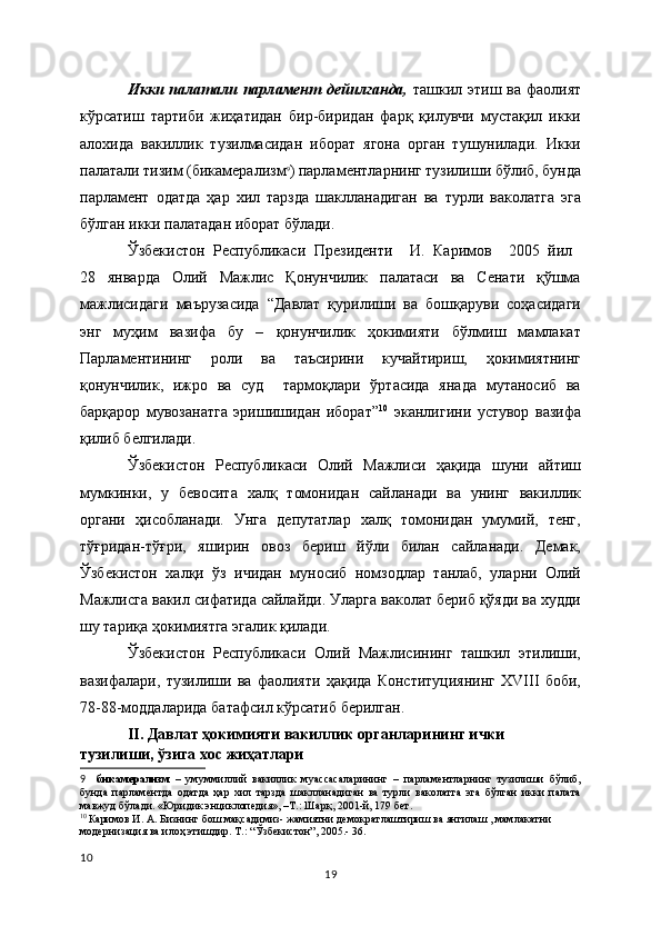 Икки палатали парламент дейилганда,   ташкил этиш ва фаолият
кўрсатиш   тартиби   жиҳатидан   бир-биридан   фарқ   қилувчи   мустақил   икки
алохида   вакиллик   тузилмасидан   иборат   ягона   орган   тушунилади.   Икки
палатали тизим (бикамерализм 9
) парламентларнинг тузилиши бўлиб, бунда
парламент   одатда   ҳар   хил   тарзда   шаклланадиган   ва   турли   ваколатга   эга
бўлган икки палатадан иборат бўлади. 
Ўзбекистон   Республикаси   Президенти     И.   Каримов     2005   йил  
28   январда   Олий   Мажлис   Қонунчилик   палатаси   ва   Сенати   қўшма
мажлисидаги   маърузасида   “Давлат   қурилиши   ва   бошқаруви   соҳасидаги
энг   муҳим   вазифа   бу   –   қонунчилик   ҳокимияти   бўлмиш   мамлакат
Парламентининг   роли   ва   таъсирини   кучайтириш,   ҳокимиятнинг
қонунчилик,   ижро   ва   суд     тармоқлари   ўртасида   янада   мутаносиб   ва
барқарор   мувозанатга   эришишидан   иборат” 10
  эканлигини   устувор   вазифа
қилиб белгилади. 
Ўзбекистон   Республикаси   Олий   Мажлиси   ҳақида   шуни   айтиш
мумкинки,   у   бевосита   халқ   томонидан   сайланади   ва   унинг   вакиллик
органи   ҳисобланади.   Унга   депутатлар   халқ   томонидан   умумий,   тенг,
тўғридан-тўғри,   яширин   овоз   бериш   йўли   билан   сайланади.   Демак,
Ўзбекистон   халқи   ўз   ичидан   муносиб   номзодлар   танлаб,   уларни   Олий
Мажлисга вакил сифатида сайлайди. Уларга ваколат бериб қўяди ва худди
шу тариқа ҳокимиятга эгалик қилади. 
Ўзбекистон   Республикаси   Олий   Мажлисининг   ташкил   этилиши,
вазифалари,   тузилиши   ва   фаолияти   ҳақида   Конституциянинг   ХVIII   боби,
78-88-моддаларида батафсил кўрсатиб берилган.
II . Давлат  ҳокимияти вакиллик органларининг ички 
тузилиши, ўзига хос жиҳатлари
9     бикамерализм   –   умуммиллий   вакиллик   муассасаларининг   –   парламентларнинг   тузилиши   бўлиб,
бунда   парламентда   одатда   ҳар   хил   тарзда   шаклланадиган   ва   турли   ваколатга   эга   бўлган   икки   палата
мавжуд бўлади. «Юридик энциклопедия», –Т.: Шарқ, 2001-й, 179 бет.  
10  
Каримов И. А. Бизнинг бош мақсадимиз- жамиятни демократлаштириш ва янгилаш , мамлакатни 
модернизация ва илоҳ этишдир. Т.: “Ўзбекистон”, 2005.- 36.
10
19 