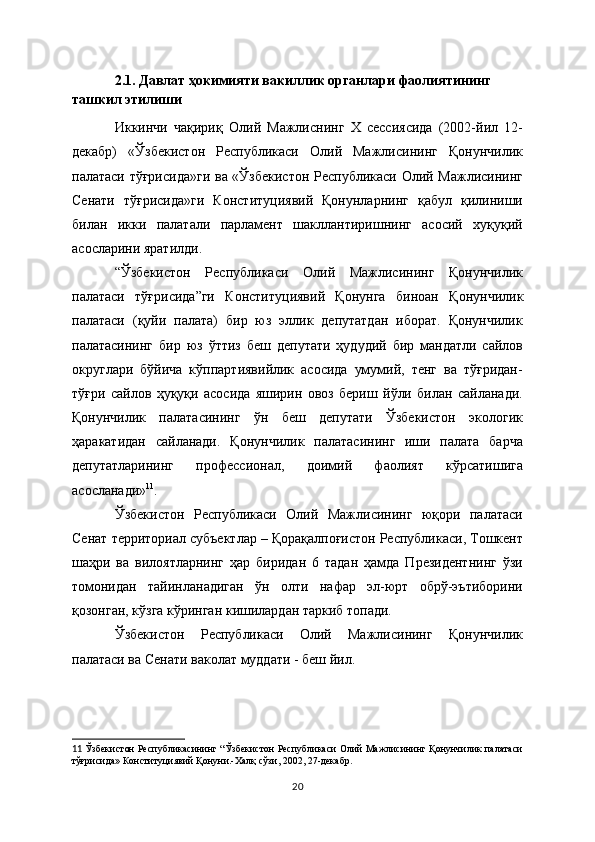 2.1. Давлат ҳокимияти вакиллик органлари фаолиятининг 
ташкил этилиши
Иккинчи   чақириқ   Олий   Мажлиснинг   Х   сессиясида   (2002-йил   12-
декабр)   «Ўзбекистон   Республикаси   Олий   Мажлисининг   Қонунчилик
палатаси тўғрисида»ги  ва «Ўзбекистон Республикаси Олий Мажлисининг
Сенати   тўғрисида»ги   Конституциявий   Қонунларнинг   қабул   қилиниши
билан   икки   палатали   парламент   шакллантиришнинг   асосий   хуқуқий
асосларини яратилди. 
“Ўзбекистон   Республикаси   Олий   Мажлисининг   Қонунчилик
палатаси   тўғрисида”ги   Конституциявий   Қонунга   биноан   Қонунчилик
палатаси   (қуйи   палата)   бир   юз   эллик   депутатдан   иборат.   Қонунчилик
палатасининг   бир   юз   ўттиз   беш   депутати   ҳудудий   бир   мандатли   сайлов
округлари   бўйича   кўппартиявийлик   асосида   умумий,   тенг   ва   тўғридан-
тўғри   сайлов   ҳуқуқи   асосида   яширин   овоз   бериш   йўли   билан   сайланади.
Қонунчилик   палатасининг   ўн   беш   депутати   Ўзбекистон   экологик
ҳаракатидан   сайланади.   Қонунчилик   палатасининг   иши   палата   барча
депутатларининг   профессионал,   доимий   фаолият   кўрсатишига
асосланади» 11
.
Ўзбекистон   Республикаси   Олий   Мажлисининг   юқори   палатаси
Сенат  территориал  субъектлар – Қорақалпоғистон Республикаси, Тошкент
шаҳри   ва   вилоятларнинг   ҳар   биридан   6   тадан   ҳамда   Президентнинг   ўзи
томонидан   тайинланадиган   ўн   олти   нафар   эл-юрт   обрў-эътиборини
қозонган, кўзга кўринган кишилардан таркиб топади.  
Ўзбекистон   Республикаси   Олий   Мажлисининг   Қонунчилик
палатаси ва Сенати ваколат муддати - беш йил.
11   Ўзбекистон Республикасининг “Ўзбекистон Республикаси Олий Мажлисининг Қонунчилик палатаси
тўғрисида» Конституциявий Қонуни.-Халқ сўзи, 2002, 27-декабр.
20 