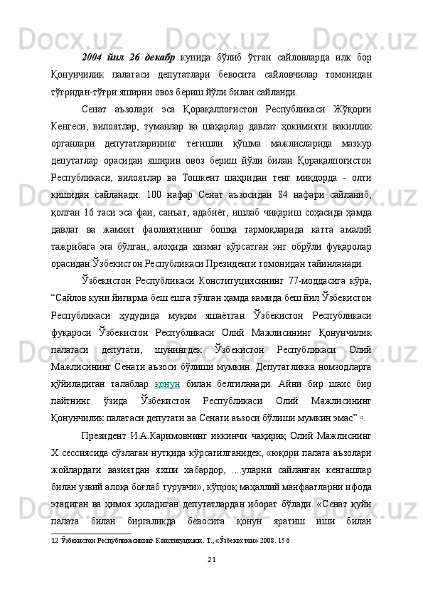 2004   йил   26   декабр   кунида   бўлиб   ўтган   сайловларда   илк   бор
Қонунчилик   палатаси   депутатлари   бевосита   сайловчилар   томонидан
тўғридан-тўғри яширин овоз бериш йўли билан сайланди.
Сенат   аъзолари   эса   Қорақалпоғистон   Республикаси   Жўқорғи
Кенгеси,   вилоятлар,   туманлар   ва   шаҳарлар   давлат   ҳокимияти   вакиллик
органлари   депутатларининг   тегишли   қўшма   мажлисларида   мазкур
депутатлар   орасидан   яширин   овоз   бериш   йўли   билан   Қорақалпоғистон
Республикаси,   вилоятлар   ва   Тошкент   шаҳридан   тенг   миқдорда   -   олти
кишидан   сайланади.   100   нафар   Сенат   аъзосидан   84   нафари   сайланиб,
қолган   16   таси   эса   фан,   санъат,   адабиёт,   ишлаб   чиқариш   соҳасида   ҳамда
давлат   ва   жамият   фаолиятининг   бошқа   тармоқларида   катта   амалий
тажрибага   эга   бўлган,   алоҳида   хизмат   кўрсатган   энг   обрўли   фуқаролар
орасидан Ўзбекистон Республикаси Президенти томонидан тайинланади. 
Ўзбекистон   Республикаси   Конституциясининг   77-моддасига   кўра,
“Сайлов куни йигирма беш ёшга тўлган ҳамда камида беш йил Ўзбекистон
Республикаси   ҳудудида   муқим   яшаётган   Ўзбекистон   Республикаси
фуқароси   Ўзбекистон   Республикаси   Олий   Мажлисининг   Қонунчилик
палатаси   депутати,   шунингдек   Ўзбекистон   Республикаси   Олий
Мажлисининг Сенати аъзоси бўлиши мумкин. Депутатликка номзодларга
қўйиладиган   талаблар   қонун   билан   белгиланади .   Айни   бир   шахс   бир
пайтнинг   ўзида   Ўзбекистон   Республикаси   Олий   Мажлисининг
Қонунчилик палатаси депутати ва Сенати аъзоси бўлиши мумкин эмас”   12
.
Президент   И.А.Каримовнинг   иккинчи   чақириқ   Олий   Мажлиснинг
Х сессиясида сўзлаган нутқида кўрсатилганидек, «юқори палата аъзолари
жойлардаги   вазиятдан   яхши   хабардор,   ....уларни   сайланган   кенгашлар
билан узвий алоқа боғлаб турувчи», кўпроқ маҳаллий манфаатларни ифода
этадиган   ва   ҳимоя   қиладиган   депутатлардан   иборат   бўлади.   «Сенат   қуйи
палата   билан   биргаликда   бевосита   қонун   яратиш   иши   билан
12   Ўзбекистон Республикасининг Конституцияси. Т., « Ўзбекистон » 2008. 15   б.  
21 