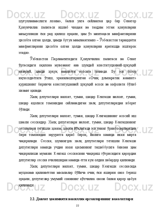 шуғулланмаслиги   лозим»,   балки   унга   сайланган   ҳар   бир   Сенатор
Қонунчилик   палатаси   ишлаб   чиққан   ва   тақдим   этган   қонунларни
маъқуллаши   ёки   рад   қилиш   орқали,   ҳам   ўз   минтақаси   манфаатларини
ҳисобга олган ҳолда, ҳамда бутун мамлакатимиз – Ўзбекистон тараққиёти
манфаатларини   ҳисобга   олган   ҳолда   қонунларни   яратишда   иштирок
этади».
Ўзбекистон   Парламентидаги   Қонунчилик   палатаси   ва   Сенат
ўртасидаги   оқилона   мувозанат   ана   шундай   конституциявий-ҳуқуқий
назарий,   ҳамда   ҳуқуқ   амалиёти   асосига   таянади.   Бу   эса   бозор
иқтисодиётига   ўтиш,   эркинлаштирилган   «Очиқ   демократик   жамият»
қуришнинг   биринчи   конституциявий   ҳуқуқий   асоси   ва   кафолати   бўлиб
хизмат қилади.
Халқ   депутатлари   вилоят,   туман,   шаҳар   Кенгаши   вилоят,   туман,
шаҳар   аҳолиси   томонидан   сайланадиган   халқ   депутатларидан   иборат
бўлади.
Халқ   депутатлари   вилоят,   туман,   шаҳар   Кенгашининг   асосий   иш
шакли   сессиядир.   Халқ   депутатлари   вилоят,   туман,   шаҳар   Кенгашининг
сессиялари тегишли ҳоким, ҳоким йўқлигида эса унинг ўринбосарларидан
бири   томонидан   заруратга   қараб   бироқ,   йилига   камида   икки   марта
чақирилади.   Сессия,   шунингдек   халқ   депутатлари   тегишли   Кенгаши
депутатлари   камида   учдан   икки   қисмининг   ташаббусига   биноан   ҳам
чақирилиши   мумкин.   Кенгаш   сессиясини   чақириш   тўғрисидаги   қарордан
депутатлар сессия очилишидан камида етти кун олдин хабардор қилинади.
Халқ   депутатлари   вилоят,   туман,   шаҳар   Кенгаши   сессиясида
муҳокама   қилинаётган   масалалар   бўйича   очиқ   ёки   яширин   овоз   бериш
орқали,   депутатлар   умумий   сонининг   кўпчилик   овози   билан   қарор   қабул
қилинади.
2.2. Давлат ҳокимияти вакиллик органларининг ваколатлари
22 