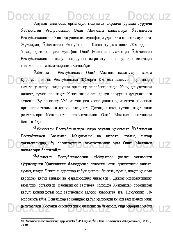 Умуман   вакиллик   органлари   тизимида   биринчи   ўринда   турувчи
Ўзбекистон   Республикаси   Олий   Мажлиси   палаталари   Ўзбекистон
Республикасининг Конституциясига мувофиқ жуда катта ваколатларга эга.
Жумладан,   Ўзбекистон   Республикаси   Конституциясининг   78-моддаси  
5-бандидаги   қоидага   мувофиқ   Олий   Мажлис   палаталари   Ўзбекистон
Республикасининг   қонун   чиқарувчи,   ижро   этувчи   ва   суд   ҳокимиятлари
тизимини ва ваколатларини белгилайди.
Ўзбекистон   Республикаси   Олий   Мажлис   палаталари   ҳамда
Қорақалпоғистон   Республикаси   Жўқорғи   Кенгеси   вакиллик   органлари
тизимида   қонун   чиқарувчи   органлар   ҳисобланишади.   Халқ   депутатлари
вилоят,   туман   ва   шаҳар   Кенгашлари   эса   қонун   чиқариш   ҳуқуқига   эга
эмаслар.   Бу   органлар   Ўзбекистондаги   ягона   давлат   ҳокимияти   вакиллик
органлари   тизимини   ташкил   этадилар.   Демак,   вилоят,   туман,   шаҳар   халқ
депутатлари   Кенгашлари   ваколатларини   Олий   Мажлис   палаталари
белгилайди. 
Ўзбекистон   Республикасида   ижро   этувчи   ҳокимият   Ўзбекистон
Республикаси   Вазирлар   Маҳкамаси   ва   вилоят,   туман,   шаҳар
ҳокимларидир,   бу   органларнинг   ваколатларини   ҳам   Олий   Мажлиси
палаталари белгилайди.
Ўзбекистон   Республикасининг   «Маҳаллий   давлат   ҳокимияти
тўғрисида»ги   Қонунининг   6-моддасига   мувофиқ   халқ   депутатлари   вилоят,
туман, шаҳар Кенгаши қарорлар қабул қилади. Вилоят, туман, шаҳар ҳокими
қарорлар   қабул   қилади   ва   фармойишлар   чиқаради 13
.   Давлат   ҳокимиятининг
вакиллик   органлари   фаолиятини   тартибга   солишда   Кенгашлар   томонидан
қабул   қилинадиган   иш   тартиблари   муҳим   аҳамиятга   эга.   Қонуннинг   18-
моддасига кўра Кенгашлар томонидан қабул қилинадиган иш тартиблари халқ
депутатлари Кенгаши сессияларини чақириш ва ўтказиш, унда қарорлар қабул
13   “Маҳаллий давлат ҳокимияти  тўғрисида”ги Ўз.Р. Қонуни, Ўзб.Р.Олий Кенгашининг Ахборотномаси, 1993  й., 
9-сон    
23 
