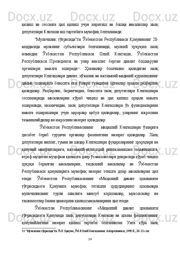 қилиш   ва   сессияга   ҳал   қилиш   учун   киритиш   ва   бошқа   ваколатлар   халқ
депутатлари Кенгаши иш тартибига мувофиқ белгиланади.
“Мулкчилик   тўғрисида”ги   Ўзбекистон   Республикаси   Қонунининг   20-
моддасида   мулкнинг   субъектлари   белгиланади,   мулкий   ҳуқуқни   халқ
номидан   Ўзбекистон   Республикаси   Олий   Кенгаши,   Ўзбекистон
Республикаси   Президенти   ва   улар   ваколат   берган   давлат   бошқаруви
органлари   амалга   оширади 14
.   Ҳокимлар   бошчилик   қиладиган   халқ
депутатлари Кенгашлари давлат, хўжалик ва ижтимоий-маданий қурилишнинг
ҳамма   соҳаларига   бевосита   ёки  ўзлари   тузадиган   органлар   орқали  раҳбарлик
қиладилар.   Раҳбарлик,   биринчидан,   бевосита   халқ   депутатлари   Кенгашлари
сессияларида   масалаларни   кўриб   чиқиш   ва   ҳал   қилиш   орқали   амалга
оширилади,   иккинчидан,   халқ   депутатлари   Кенгашлари   ўз   функцияларини
амалга   оширишлари   учун   қарорлар   қабул   қиладилар,   уларнинг   ижросини
таъминлайдилар ва ижросини назорат қиладилар.  
    Ўзбекистон   Республикасининг       маҳаллий   Кенгашлари   ўзларига
ҳисобот   бериб   турувчи   органлар   фаолиятини   назорат   қиладилар.   Халқ
депутатлари вилоят, туман ва шаҳар Кенгашлари фуқароларнинг ҳуқуқлари ва
қонуний   манфаатларига,   ижтимоий-иқтисодий   ривожланишни   таъминлашга,
атроф-муҳитни муҳофаза қилишга доир ўз ваколатлари доирасида кўриб чиқиш
ҳуқуқи   берилган   масалаларни,   ташкилий   масалалар   ва   Ўзбекистон
Республикаси   қонунларига   мувофиқ   назорат   этишга   доир   масалаларни   ҳал
этади.   Ўзбекистон   Республикасининг   «Маҳаллий   давлат   ҳокимияти
тўғрисида»ги   Қонунига   мувофиқ   тегишли   ҳудудларнинг   ҳокимлари
мулкчиликнинг   турли   шаклига   мансуб   корхоналар,   муассасалар   ва
ташкилотлар билан ҳамкорлик қилиш масалаларини ҳал этади.
Ўзбекистон   Республикасининг   «Маҳаллий   давлат   ҳокимияти
тўғрисида»ги   Қонунида   халқ   депутатлари   Кенгаши   ва   ҳоким   фаолиятининг
қонунийлигини   назорат   қилиш   тартиби   белгиланган.   Унга   кўра   халқ
14   “Мулкчилик тўғрисида”ги Ўз.Р. Қонуни, Ўзб.Р.Олий Кенгашининг Ахборотномаси, 1990  й., 30-33-сон    
24 