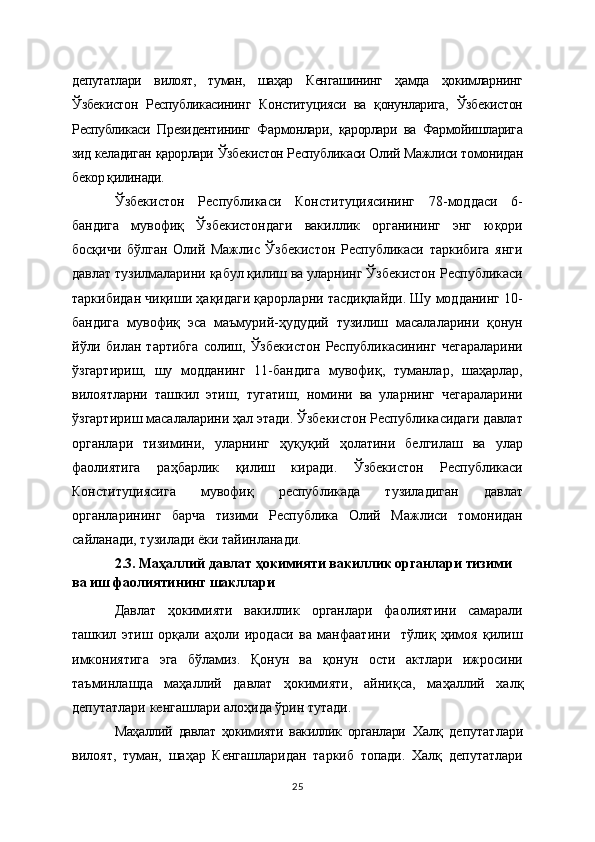 депутатлари   вилоят,   туман,   шаҳар   Кенгашининг   ҳамда   ҳокимларнинг
Ўзбекистон   Республикасининг   Конституцияси   ва   қонунларига,   Ўзбекистон
Республикаси   Президентининг   Фармонлари,   қарорлари   ва   Фармойишларига
зид келадиган қарорлари Ўзбекистон Республикаси Олий Мажлиси томонидан
бекор қилинади. 
Ўзбекистон   Республикаси   Конституциясининг   78-моддаси   6-
бандига   мувофиқ   Ўзбекистондаги   вакиллик   органининг   энг   юқори
босқичи   бўлган   Олий   Мажлис   Ўзбекистон   Республикаси   таркибига   янги
давлат тузилмаларини қабул қилиш ва уларнинг Ўзбекистон Республикаси
таркибидан чиқиши ҳақидаги қарорларни тасдиқлайди. Шу модданинг 10-
бандига   мувофиқ   эса   маъмурий-ҳудудий   тузилиш   масалаларини   қонун
йўли   билан   тартибга   солиш,   Ўзбекистон   Республикасининг   чегараларини
ўзгартириш,   шу   модданинг   11-бандига   мувофиқ,   туманлар,   шаҳарлар,
вилоятларни   ташкил   этиш,   тугатиш,   номини   ва   уларнинг   чегараларини
ўзгартириш масалаларини ҳал этади. Ўзбекистон Республикасидаги давлат
органлари   тизимини,   уларнинг   ҳуқуқий   ҳолатини   белгилаш   ва   улар
фаолиятига   раҳбарлик   қилиш   киради.   Ўзбекистон   Республикаси
Конституциясига   мувофиқ   республикада   тузиладиган   давлат
органларининг   барча   тизими   Республика   Олий   Мажлиси   томонидан
сайланади, тузилади ёки тайинланади.
2.3. Маҳаллий давлат ҳокимияти вакиллик органлари тизими 
ва иш фаолиятининг шакллари
Давлат   ҳокимияти   вакиллик   органлари   фаолиятини   самарали
ташкил   этиш   орқали   аҳоли   иродаси   ва   манфаатини     тўлиқ   ҳимоя   қилиш
имкониятига   эга   бўламиз.   Қонун   ва   қонун   ости   актлари   ижросини
таъминлашда   маҳаллий   давлат   ҳокимияти,   айни қ са,   маҳаллий   халқ
депутатлари кенгашлари ало ҳ ида ўрин тутади. 
Маҳаллий   давлат   ҳокимияти   вакиллик   органлари   Халқ   депутатлари
вилоят,   туман,   шаҳар   Кенгашларидан   таркиб   топади.   Халқ   депутатлари
25 