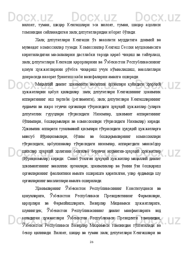 вилоят,   туман,   шаҳар   Кенгашлари   эса   вилоят,   туман,   шаҳар   аҳолиси
томонидан сайланадиган халқ депутатларидан иборат бўлади.
Халқ   депутатлари   Кенгаши   ўз   ваколати   муддатига   доимий   ва
муваққат комиссиялар тузади. Комиссиялар Кенгаш Сессия муҳокамасига
киритиладиган   масалаларни   дастлабки   тарзда   қараб   чиқиш   ва   тайёрлаш,
халқ депутатлари Кенгаши қарорларини ва Ўзбекистон Республикасининг
қонун   ҳужжатларини   рўёбга   чиқариш   учун   кўмаклашиш,   ваколатлари
доирасида назорат ўрнатиш каби вазифаларни амалга оширади.
Маҳаллий   давлат   ҳокимияти   вакиллик   органлари   қуйидаги   ҳуқуқий
ҳужжатларни   қабул   қиладилар:   халқ   депутатлари   Кенгашининг   ҳокимлик
аппаратининг   иш   тартиби   (регламенти),   халқ   депутатлари   Кенгашларининг
ёрдамчи   ва   ижро   этувчи   органлари   тўғрисидаги   ҳуқуқий   ҳужжатлар   (уларга
депутатлик   гуруҳлари   тўғрисидаги   Низомлар,   ҳокимият   аппаратининг
бўлимлари,   бошқармалари   ва   комиссиялари   тўғрисидаги   Низомлар)   киради.
Ҳокимлик  аппарати   тузилмавий  қисмлари  тўғрисидаги  ҳуқуқий  ҳужжатларга
мансуб   йўриқномалари,   бўлим   ва   бошқармаларнинг   комиссиялари
тўғрисидаги,   қабулхоналар   тўғрисидаги   низомлар,   аппаратдаги   мансабдор
шахслар   ҳуқуқий   ҳолатини   белгилаб   берувчи   норматив-ҳуқуқий   ҳужжатлар
(йўриқномалар) киради.   Санаб ўтилган ҳуқуқий ҳужжатлар маҳаллий давлат
ҳокимиятининг   вакиллик   органлари,   ҳокимликлар   ва   ўзини   ўзи   бошқариш
органларининг   фаолиятини   амалга   оширишга   қаратилган,   улар   ёрдамида   шу
органларнинг ваколатлари амалга оширилади.
Ҳокимларнинг   Ўзбекистон   Республикасининг   Конституцияси   ва
қонунларига,   Ўзбекистон   Республикаси   Президентининг   Фармонлари,
қарорлари   ва   Фармойишларига,   Вазирлар   Маҳкамаси   ҳужжатларига,
шунингдек,   Ўзбекистон   Республикасининг   давлат   манфаатларига   зид
келадиган   ҳужжатлари   Ўзбекистон   Республикаси   Президенти   томонидан,
Ўзбекистон   Республикаси   Вазирлар   Маҳкамаси   томонидан   тўхтатилади   ва
бекор   қилинади.   Вилоят,   шаҳар   ва   туман   халқ   депутатлари   Кенгашлари   ва
26 