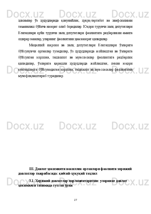 ҳокимлар   ўз   ҳудудларида   қонунийлик,   ҳуқуқ-тартибот   ва   хавфсизликни
таъминлаш бўйича назорат олиб борадилар. Юқори турувчи халқ депутатлари
Кенгашлари   қуйи   турувчи   халқ   депутатлари   фаолиятига   раҳбарликни   амалга
оширар эканлар, уларнинг фаолиятини ҳам назорат қиладилар.
Маҳаллий   ижроия   ва   халқ   депутатлари   Кенгашлари   ўзларига
бўйсунувчи   органлар   тузадилар,   ўз   ҳудудларида   жойлашган   ва   ўзларига
бўйсунган   корхона,   ташкилот   ва   муассасалар   фаолиятига   раҳбарлик
қиладилар,   ўзларига   қарашли   ҳудудларда   жойлашган,   лекин   юқори
кенгашларга бўйсунадиган корхона, ташкилот ва муассасалар фаолиятини
мувофиқлаштириб турадилар. 
III. Давлат ҳокимияти вакиллик органлари фаолияти хорижий 
давлатлар тажрибасида: қиёсий-ҳуқуқий таҳлил
3.1. Хорижий давлатлар парламентаризми: уларнинг давлат 
ҳокимияти тизимида тутган ўрни 
27 