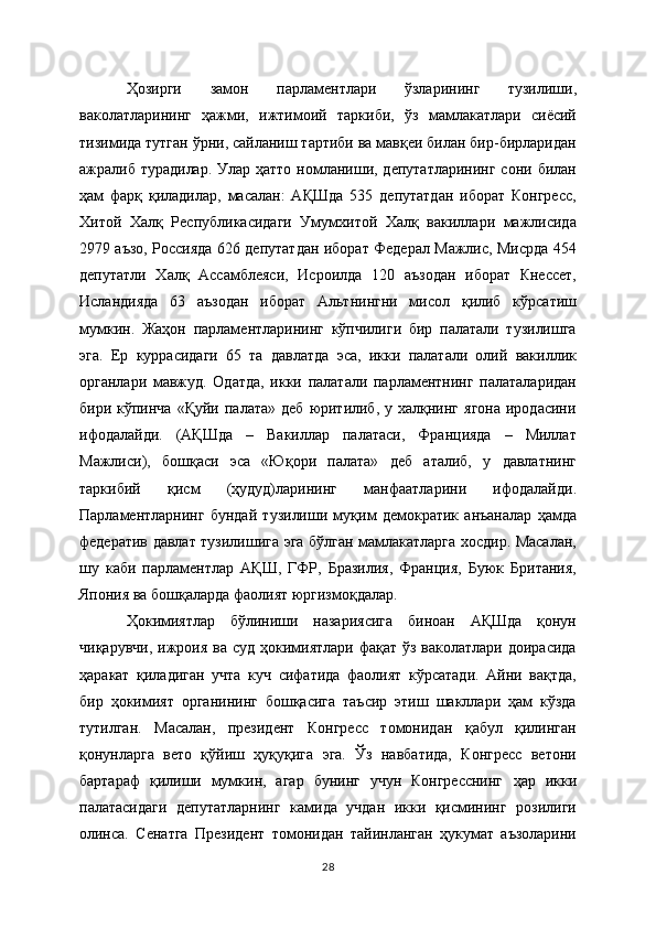 Ҳозирги   замон   парламентлари   ўзларининг   тузилиши,
ваколатларининг   ҳажми,   ижтимоий   таркиби,   ўз   мамлакатлари   сиёсий
тизимида тутган ўрни, сайланиш тартиби ва мавқеи билан бир-бирларидан
ажралиб турадилар. Улар ҳатто  номланиши, депутатларининг  сони билан
ҳам   фарқ   қиладилар,   масалан:   АҚШда   535   депутатдан   иборат   Конгресс,
Хитой   Халқ   Республикасидаги   Умумхитой   Халқ   вакиллари   мажлисида
2979 аъзо, Россияда 626 депутатдан иборат Федерал Мажлис, Мисрда 454
депутатли   Халқ   Ассамблеяси,   Исроилда   120   аъзодан   иборат   Кнессет,
Исландияда   63   аъзодан   иборат   Альтнингни   мисол   қилиб   кўрсатиш
мумкин.   Жаҳон   парламентларининг   кўпчилиги   бир   палатали   тузилишга
эга.   Ер   куррасидаги   65   та   давлатда   эса,   икки   палатали   олий   вакиллик
органлари   мавжуд.   Одатда,   икки   палатали   парламентнинг   палаталаридан
бири  кўпинча  «Қуйи  палата»   деб   юритилиб,  у  халқнинг  ягона  иродасини
ифодалайди.   (АҚШда   –   Вакиллар   палатаси,   Францияда   –   Миллат
Мажлиси),   бошқаси   эса   «Юқори   палата»   деб   аталиб,   у   давлатнинг
таркибий   қисм   (ҳудуд)ларининг   манфаатларини   ифодалайди.
Парламентларнинг   бундай   тузилиши   муқим   демократик   анъаналар   ҳамда
федератив давлат тузилишига эга бўлган мамлакатларга хосдир. Масалан,
шу   каби   парламентлар   АҚШ,   ГФР,   Бразилия,   Франция,   Буюк   Британия,
Япония ва бошқаларда фаолият юргизмоқдалар.  
Ҳокимиятлар   бўлиниши   назариясига   биноан   АҚШда   қонун
чиқарувчи,  ижроия  ва суд ҳокимиятлари фақат  ўз ваколатлари доирасида
ҳаракат   қиладиган   учта   куч   сифатида   фаолият   кўрсатади.   Айни   вақтда,
бир   ҳокимият   органининг   бошқасига   таъсир   этиш   шакллари   ҳам   кўзда
тутилган.   Масалан,   прeзидeнт   Конгрeсс   томонидан   қабул   қилинган
қонунларга   вeто   қўйиш   ҳуқуқига   эга.   Ўз   навбатида,   Конгрeсс   вeтони
бартараф   қилиши   мумкин,   агар   бунинг   учун   Конгрeсснинг   ҳар   икки
палатасидаги   дeпутатларнинг   камида   учдан   икки   қисмининг   розилиги
олинса.   Сeнатга   Прeзидeнт   томонидан   тайинланган   ҳукумат   аъзоларини
28 