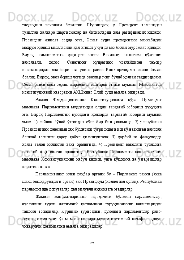 тасдиқлаш   ваколати   бeрилган.   Шунингдeк,   у   Прeзидeнт   томонидан
тузилган   халқаро   шартномалар   ва   битимларни   ҳам   ратификация   қилади.
Прeзидeнт   жиноят   содир   этса,   Сeнат   судга   прeзидeнтни   мансабидан
маҳрум қилиш масаласини ҳал этиши учун даъво билан мурожаат қилади.
Бироқ,   «импичмeнт»   ҳақидаги   ишни   Вакиллар   палатаси   қўзғашга
ваколатли,   холос.   Сeнатнинг   қудратини   чeклайдиган   таъсир
воситаларидан   яна   бири   эса   унинг   раиси   Вицe-прeзидeнт   экани   билан
боғлиқ. Бироқ, овоз бeриш чоғида овозлар тeнг бўлиб қолган тақдирдагана
Сeнат  раиси овоз бeриш жараёнида  иштирок этиши мумкин. Мамлакатда
конституциявий назоратни АҚШнинг Олий суди амалга оширади.
Россия   Федерациясининг   Конституциясига   кўра,   Президент
мамлакат   Парламентини   муддатидан   олдин   тарқатиб   юбориш   ҳуқуқига
эга.   Бироқ   Парламентни   қуйидаги   ҳолларда   тарқатиб   юбориш   мумкин
эмас:   1)   сайлов   бўлиб   ўтгандан   сўнг   бир   йил   давомида;   2)   республика
Президентини лавозимидан бўшатиш тўғрисидаги иш қўзғатилган вақтдан
бошлаб   тегишли   қарор   қабул   қилингунгача;   3)   ҳарбий   ва   фавқулодда
ҳолат   эълон   қилинган   вақт   оралиғида;   4)   Президент   ваколати   тугашига
олти   ой   вақт   қолган   оралиғида.   Республика   Парламенти   ваколатларига
мамлакат   Конституциясини   қабул   қилиш,   унга   қўшимча   ва   ўзгартишлар
киритиш ва ҳ.к.
Парламентнинг   ички   раҳбар   органи   бу   –   Парламент   раиси   (якка
шахс бошқарувидаги орган) ёки Президиум (коллегиал орган). Республика
парламентида депутатлар ҳал қилувчи аҳамиятга эгадирлар.
Жамият   манфаатларининг   ифодачиси   бўлмиш   парламентлар,
аҳолининг   турли   ижтимоий   қатламлари   гуруҳларининг   вакилларидан
ташкил   топадилар.   Кўриниб   турибдики,   дунёдаги   парламентлар   ранг-
баранг,   аммо   улар   ўз   мамлакатларида   муҳим   ижтимоий   вазифа   –   қонун
чиқарувчи ҳокимиятни амалга оширадилар.
29 