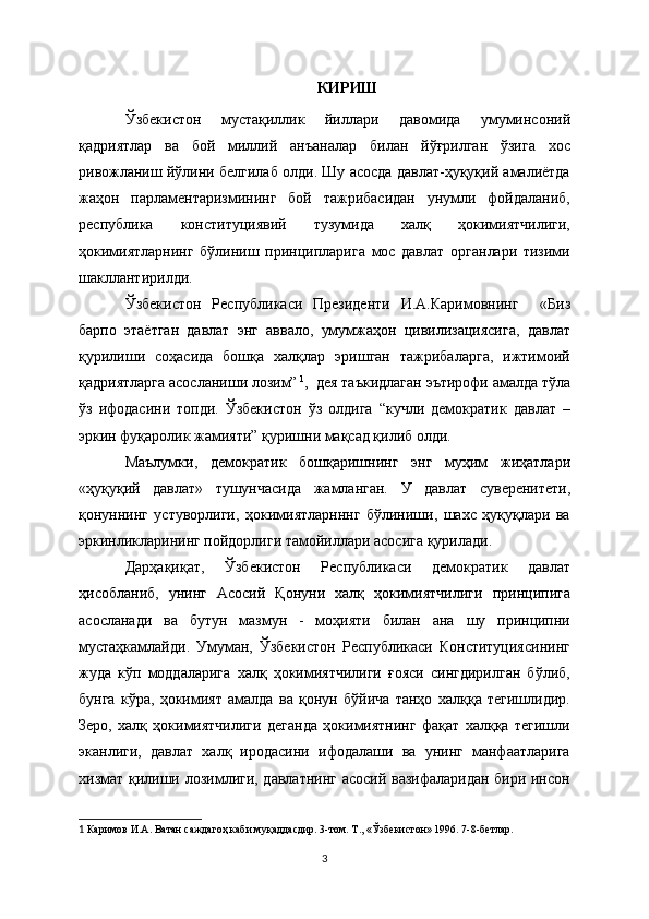 КИРИШ
Ўзбекистон   мустақиллик   йиллари   давомида   умуминсоний
қадриятлар   ва   бой   миллий   анъаналар   билан   йўғрилган   ўзига   хос
ривожланиш йўлини белгилаб олди. Шу асосда давлат-ҳуқуқий амалиётда
жаҳон   парламентаризмининг   бой   тажрибасидан   унумли   фойдаланиб,
республика   конституциявий   тузумида   халқ   ҳокимиятчилиги,
ҳокимиятларнинг   бўлиниш   принципларига   мос   давлат   органлари   тизими
шакллантирилди.
Ўзбекистон   Республикаси   Президенти   И.А.Каримовнинг     «Биз
барпо   этаётган   давлат   энг   аввало,   умумжаҳон   цивилизациясига,   давлат
қурилиши   соҳасида   бошқа   халқлар   эришган   тажрибаларга,   ижтимоий
қадриятларга асосланиши лозим”   1
,  дея таъкидлаган эътирофи амалда тўла
ўз   ифодасини   топди.   Ўзбекистон   ўз   олдига   “кучли   демократик   давлат   –
эркин фуқаролик жамияти” қуришни мақсад қилиб олди.
Маълумки,   дeмократик   бошқаришнинг   энг   муҳим   жиҳатлари
«ҳуқуқий   давлат»   тушунчасида   жамланган.   У   давлат   сувeрeнитeти,
қонуннинг   устуворлиги,   ҳокимиятларнннг   бўлиниши,   шахс   ҳуқуқлари   ва
эркинликларининг пойдорлиги тамойиллари асосига қурилади.
Дарҳақиқат,   Ўзбекистон   Республикаси   демократик   давлат
ҳисобланиб,   унинг   Асосий   Қонуни   халқ   ҳокимиятчилиги   принципига
асосланади   ва   бутун   мазмун   -   моҳияти   билан   ана   шу   принципни
мустаҳкамлайди.   Умуман,   Ўзбекистон   Республикаси   Конституциясининг
жуда   кўп   моддаларига   халқ   ҳокимиятчилиги   ғояси   сингдирилган   бўлиб,
бунга   кўра,   ҳокимият   амалда   ва   қонун   бўйича   танҳо   халққа   тегишлидир.
Зеро,   халқ   ҳокимиятчилиги   деганда   ҳокимиятнинг   фақат   халққа   тегишли
эканлиги,   давлат   халқ   иродасини   ифодалаши   ва   унинг   манфаатларига
хизмат қилиши лозимлиги, давлатнинг асосий вазифаларидан бири инсон
1   Каримов И.А. Ватан саждагоҳ каби муқаддасдир. 3-том. Т., «Ўзбeкистон» 1996. 7-8-бeтлар.  
3 