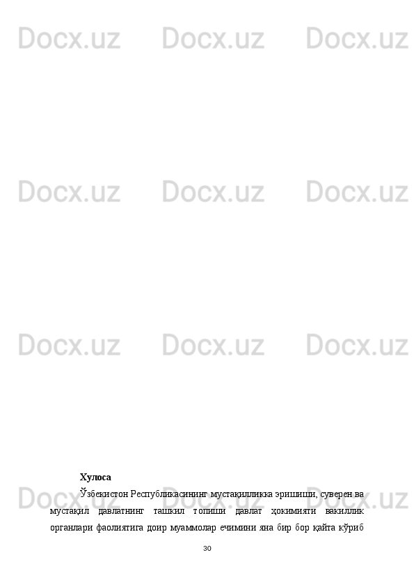 Хулоса
Ўзбекистон Республикасининг мустақилликка эришиши, суверен ва
мустақил   давлатнинг   ташкил   топиши   давлат   ҳокимияти   вакиллик
органлари фаолиятига доир муаммолар ечимини яна бир бор қайта кўриб
30 