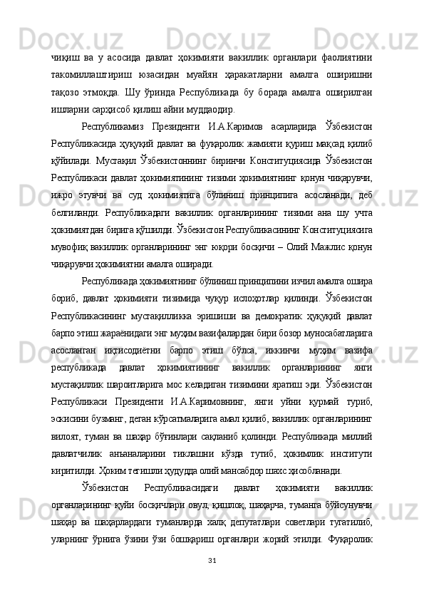чиқиш   ва   у   асосида   давлат   ҳокимияти   вакиллик   органлари   фаолиятини
такомиллаштириш   юзасидан   муайян   ҳаракатларни   амалга   оширишни
тақозо   этмоқда.   Шу   ўринда   Республикада   бу   борада   амалга   оширилган
ишларни сарҳисоб қилиш айни муддаодир.  
Республикамиз   Президенти   И.А.Каримов   асарларида   Ўзбекистон
Республикасида   ҳуқуқий   давлат   ва   фуқаролик   жамияти   қуриш   мақсад   қилиб
қўйилади.   Мустақил   Ўзбекистоннинг   биринчи   Конституциясида   Ўзбекистон
Республикаси давлат ҳокимиятининг тизими ҳокимиятнинг қонун чиқарувчи,
ижро   этувчи   ва   суд   ҳокимиятига   бўлиниш   принципига   асосланади,   деб
белгиланди.   Республикадаги   вакиллик   органларининг   тизими   ана   шу   учта
ҳокимиятдан бирига қўшилди. Ўзбекистон Республикасининг Конституциясига
мувофиқ вакиллик органларининг энг юқори босқичи – Олий Мажлис қонун
чиқарувчи ҳокимиятни амалга оширади.
Республикада ҳокимиятнинг бўлиниш принципини изчил амалга ошира
бориб,   давлат   ҳокимияти   тизимида   чуқур   ислоҳотлар   қилинди.   Ўзбекистон
Республикасининг   мустақилликка   эришиши   ва   демократик   ҳуқуқий   давлат
барпо этиш жараёнидаги энг муҳим вазифалардан бири бозор муносабатларига
асосланган   иқтисодиётни   барпо   этиш   бўлса,   иккинчи   муҳим   вазифа
республикада   давлат   ҳокимиятининг   вакиллик   органларининг   янги
мустақиллик шароитларига мос келадиган тизимини яратиш эди. Ўзбекистон
Республикаси   Президенти   И.А.Каримовнинг,   янги   уйни   қурмай   туриб,
эскисини бузманг, деган кўрсатмаларига амал қилиб, вакиллик органларининг
вилоят,   туман   ва   шаҳар   бўғинлари   сақланиб   қолинди.   Республикада   миллий
давлатчилик   анъаналарини   тиклашни   кўзда   тутиб,   ҳокимлик   институти
киритилди. Ҳоким тегишли ҳудудда олий мансабдор шахс ҳисобланади.
Ўзбекистон   Республикасидаги   давлат   ҳокимияти   вакиллик
органларининг қуйи босқичлари овул, қишлоқ, шаҳарча,  туманга бўйсунувчи
шаҳар   ва   шаҳарлардаги   туманларда   халқ   депутатлари   советлари   тугатилиб,
уларнинг   ўрнига   ўзини   ўзи   бошқариш   органлари   жорий   этилди.   Фуқаролик
31 
