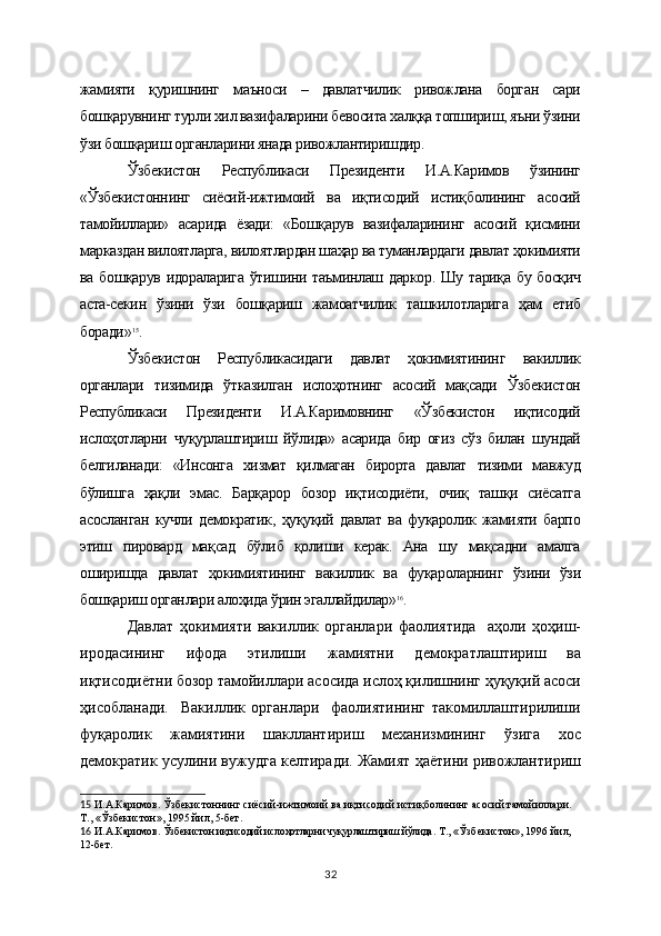 жамияти   қуришнинг   маъноси   –   давлатчилик   ривожлана   борган   сари
бошқарувнинг турли хил вазифаларини бевосита халққа топшириш, яъни ўзини
ўзи бошқариш органларини янада ривожлантиришдир.
Ўзбекистон   Республикаси   Президенти   И.А.Каримов   ўзининг
«Ўзбекистоннинг   сиёсий-ижтимоий   ва   иқтисодий   истиқболининг   асосий
тамойиллари»   асарида   ёзади:   «Бошқарув   вазифаларининг   асосий   қисмини
марказдан вилоятларга, вилоятлардан шаҳар ва туманлардаги давлат ҳокимияти
ва бошқарув идораларига ўтишини таъминлаш даркор. Шу тариқа бу босқич
аста-секин   ўзини   ўзи   бошқариш   жамоатчилик   ташкилотларига   ҳам   етиб
боради» 15
.
Ўзбекистон   Республикасидаги   давлат   ҳокимиятининг   вакиллик
органлари   тизимида   ўтказилган   ислоҳотнинг   асосий   мақсади   Ўзбекистон
Республикаси   Президенти   И.А.Каримовнинг   «Ўзбекистон   иқтисодий
ислоҳотларни   чуқурлаштириш   йўлида»   асарида   бир   оғиз   сўз   билан   шундай
белгиланади:   «Инсонга   хизмат   қилмаган   бирорта   давлат   тизими   мавжуд
бўлишга   ҳақли   эмас.   Барқарор   бозор   иқтисодиёти,   очиқ   ташқи   сиёсатга
асосланган   кучли   демократик,   ҳуқуқий   давлат   ва   фуқаролик   жамияти   барпо
этиш   пировард   мақсад   бўлиб   қолиши   керак.   Ана   шу   мақсадни   амалга
оширишда   давлат   ҳокимиятининг   вакиллик   ва   фуқароларнинг   ўзини   ўзи
бошқариш органлари алоҳида ўрин эгаллайдилар» 16
.
Давлат   ҳокимияти   вакиллик   органлари   фаолиятида     аҳоли   ҳоҳиш-
иродасининг   ифода   этилиши   ж амиятни   демократлаштириш   ва
иқтисодиётни бозор тамойиллари асосида ислоҳ қилишнинг ҳуқуқий асоси
ҳисобланади.     Вакиллик   органлари     фаолиятининг   такомиллаштирилиши
фуқаролик   жамиятини   шакллантириш   механизмининг   ўзига   хос
демократик усулини вужудга келтиради. Жамият ҳаётини ривожлантириш
15   И.А.Каримов. Ўзбекистоннинг сиёсий-ижтимоий ва иқтисодий истиқболининг асосий тамойиллари. 
Т., «Ўзбекистон», 1995 йил, 5-бет.
16   И.А.Каримов.  Ўзбекистон иқтисодий ислоҳотларни чуқурлаштириш йўлида . Т., «Ўзбекистон», 1996 йил, 
12-бет.    
32 