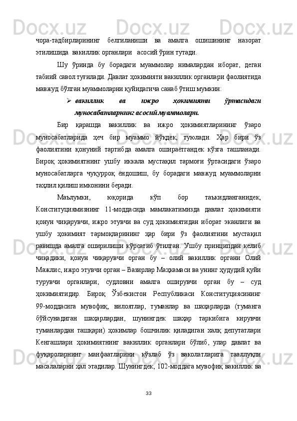 чора-тадбирларининг   белгиланиши   ва   амалга   ошишининг   назорат
этилишида  вакиллик органлари   асосий ўрин тутади.  
Шу   ўринда   бу   борадаги   муаммолар   нималардан   иборат,   деган
табиий савол туғилади. Давлат ҳокимияти вакиллик органлари фаолиятида
мавжуд бўлган муаммоларни қуйидагича санаб ўтиш мумкин:
 вакиллик   ва   ижро   ҳокимияти   ўртасидаги
муносабатларнинг асосий муаммолари.  
Бир   қарашда   вакиллик   ва   ижро   ҳокимиятларининг   ўзаро
муносабатларида   ҳеч   бир   муаммо   йўқдек,   туюлади.   Ҳар   бири   ўз
фаолиятини   қонуний   тартибда   амалга   ошираётгандек   кўзга   ташланади.
Бироқ   ҳокимиятнинг   ушбу   иккала   мустақил   тармоғи   ўртасидаги   ўзаро
муносабатларга   чуқурроқ   ёндошиш,   бу   борадаги   мавжуд   муаммоларни
таҳлил қилиш имконини беради. 
Маълумки,   юқорида   кўп   бор   таъкидланганидек,
Конституциямизнинг   11-моддасида   мамлакатимизда   давлат   ҳокимияти
қонун   чиқарувчи,   ижро   этувчи   ва   суд   ҳокимиятидан   иборат   эканлиги   ва
ушбу   ҳокимият   тармоқларининг   ҳар   бири   ўз   фаолиятини   мустақил
равишда   амалга   оширилиши   кўрсатиб   ўтилган.   Ушбу   принципдан   келиб
чиқадики,   қонун   чиқарувчи   орган   бу   –   олий   вакиллик   органи   Олий
Мажлис, ижро этувчи орган – Вазирлар Маҳкамаси ва унинг ҳудудий қуйи
турувчи   органлари,   судловни   амалга   оширувчи   орган   бу   –   суд
ҳокимиятидир.   Бироқ   Ўзбекистон   Республикаси   Конституциясининг
99-моддасига   мувофиқ,   вилоятлар,   туманлар   ва   шаҳарларда   (туманга
бўйсунадиган   шаҳарлардан,   шунингдек   шаҳар   таркибига   кирувчи
туманлардан   ташқари)   ҳокимлар   бошчилик   қиладиган   халқ   депутатлари
Кенгашлари   ҳокимиятнинг   вакиллик   органлари   бўлиб,   улар   давлат   ва
фуқароларнинг   манфаатларини   кўзлаб   ўз   ваколатларига   тааллуқли
масалаларни ҳал этадилар. Шунингдек, 102-моддага мувофиқ   вакиллик ва
33 