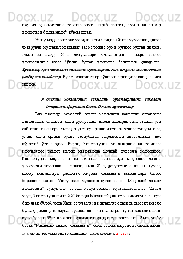 ижроия   ҳокимиятини   тегишлилигига   қараб   вилоят,   туман   ва   шаҳар
ҳокимлари бошқариши 17
 кўрсатилган. 
Ушбу модданинг мазмунидан келиб чиқиб айтиш мумкинки, қонун
чиқарувчи   мустақил   ҳокимият   тармоғининг   қуйи   бўғини   бўлган   вилоят,
туман   ва   шаҳар   Халқ   депутатлари   Кенгашларига     ижро   этувчи
ҳокимиятнинг   қуйи   бўғини   бўлган   ҳокимлар   бошчилик   қиладилар.
Ҳокимлар ҳам маҳаллий вакиллик органларига, ҳам ижроия ҳокимиятига
раҳбарлик қиладилар.   Бу эса ҳокимиятлар бўлиниш принципи қоидаларига
зиддир.     
давлат   ҳокимияти   вакиллик   органларининг   ваколат
доирасини фарқлаш билан боғлиқ муаммолар.
Биз   юқорида   маҳаллий   давлат   ҳокимияти   вакиллик   органлари
дейилганда, халқнинг, яъни   фуқаронинг давлат ишларини ҳал этишда ўзи
сайлаган вакиллари, яъни депутатлар орқали иштирок этиши тушунилади,
унинг   олий   органи   бўлиб   республика   Парламенти   ҳисобланади,   дея
кўрсатиб   ўтган   эдик.   Бироқ,   Конституция   моддаларини   ва   тегишли
қонунларни   таҳлил   қилиш   натижасида   шундай   хулосага   келиндики,
Конституция   моддалари   ва   тегишли   қонунларда   маҳаллий   давлат
ҳокимияти   вакиллик   органлари,   яъни   Халқ   депутатлари   вилоят,   туман,
шаҳар   кенгашлари   фаолияти   ижроия   ҳокимияти   ваколатлари   билан
бирлашиб   кетган.   Ушбу   икки   мустақил   орган   ягона   “Маҳаллий   давлат
ҳокимияти”   тушунчаси   остида   қонунчиликда   мустаҳкамланган.   Мисол
учун, Конституциянинг  XXI бобида Маҳаллий давлат ҳокимияти асослари
берилган бўлиб, унда Халқ депутатлари кенгашлари ҳақида ҳам гап кетган
бўлсада, аслида мазмунан тўлақонли равишда ижро этувчи ҳокимиятнинг
қуйи бўғини бўлган ижроия ҳокимияти ҳақида сўз юритилган. Яъни ушбу
бобда “Маҳаллий давлат ҳокимияти” номи остида ижроия ҳокимиятининг
17   Ўзбекистон Республикасининг Конституцияси. Т., «Ўзбекистон» 20 08 .-28-29  б.  
34 