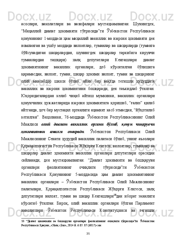 асослари,   ваколатлари   ва   вазифалари   мустаҳкамланган.   Шунингдек,
“Маҳаллий   давлат   ҳокимияти   тўғрисида”ги   Ўзбекистон   Республикаси
қонунининг   1-моддаси   ҳам   маҳаллий   вакиллик   ва   ижроия   ҳокимияти   дея
номланган ва ушбу моддада   вилоятлар, туманлар ва шаҳарларда (туманга
бўйсунадиган   шаҳарлардан,   шунингдек   шаҳарлар   таркибига   кирувчи
туманлардан   ташқари)   халқ   депутатлари   Кенгашлари   давлат
ҳокимиятининг   вакиллик   органлари,   деб   кўрсатилган   бўлишига
қарамасдан,   вилоят,   туман,   шаҳар   ҳокими   вилоят,   туман   ва   шаҳарнинг
олий   мансабдор   шахси   бўлиб,   айни   бир   вақтда   тегишли   ҳудуддаги
вакиллик   ва   ижроия   ҳокимиятини   бошқаради,   дея   таъкидлаб   ўтилган.
Юқоридагилардан   келиб   чиқиб   айтиш   мумкинки,   вакиллик   органлари
қонунчилик   ҳужжатларида   ижроия   ҳокимиятига   қоришиб,   “ғализ”   қилиб
айтганда, ҳеч бир мустақил органлиги аҳамият касб этмасдан, “йўқотилиб
кетилган”.   Ваҳоланки,   76-моддада   Ўзбекистон   Республикасининг   Олий
Мажлиси   олий   давлат   вакиллик   органи   бўлиб,   қонун   чиқарувчи
ҳокимиятни   амалга   оширади .   Ўзбекистон   Республикаси   Олий
Мажлисининг   Сенати   ҳудудий   вакиллик   палатаси   бўлиб,   унинг   аъзолари
Қорақалпоғистон Республикаси Жўқорғи Кенгеси, вилоятлар, туманлар ва
шаҳарлар   давлат   ҳокимияти   вакиллик   органлари   депутатлари   орасидан
сайланади,   дея   мустаҳкамланган.   “ Давлат   ҳокимияти   ва   бошқаруви
органлари   фаолиятининг   очиқлиги   тўғрисида”ги   Ўзбекистон
Республикаси   Қонунининг   5-моддасида   ҳам   давлат   ҳокимиятининг
вакиллик   органлари   –   Ўзбекистон   Республикаси   Олий   Мажлисининг
палаталари,   Қорақалпоғистон   Республикаси   Жўқорғи   Кенгеси,   халқ
депутатлари   вилоят,   туман   ва   шаҳар   Кенгашлари 18
дан   иборат   эканлиги
кўрсатиб   ўтилган.   Бироқ,   олий   вакиллик   органлари   бўлган   Парламент
вкаолатлари   Ўзбекитон   Республикаси   Конституцияси   ва   тегишли
18   “ Давлат   ҳокимияти   ва   бошқаруви   органлари   фаолиятининг   очиқлиги   тўғрисида”ги   Ўзбекистон
Республикаси Қонуни ,  «Халқ сўзи», 2014 й. 6.05. 87 (6017)-сон  
35 