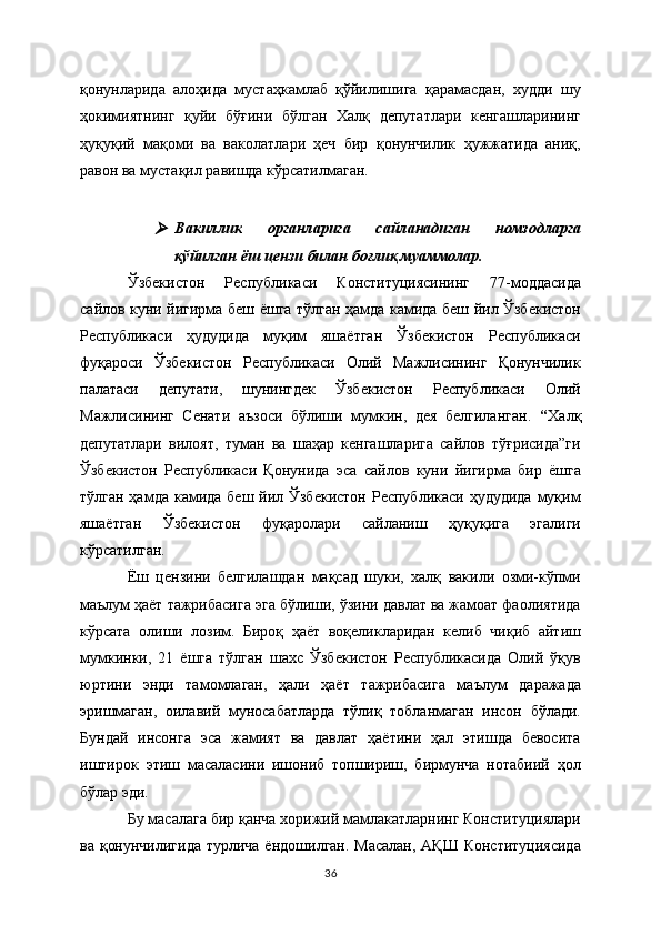 қонунларида   алоҳида   мустаҳкамлаб   қўйилишига   қарамасдан,   худди   шу
ҳокимиятнинг   қуйи   бўғини   бўлган   Халқ   депутатлари   кенгашларининг
ҳуқуқий   мақоми   ва   ваколатлари   ҳеч   бир   қонунчилик   ҳужжатида   аниқ,
равон ва мустақил равишда кўрсатилмаган.
  
Вакиллик   органларига   сайланадиган   номзодларга
қўйилган ёш цензи билан боғлиқ муаммолар.
Ўзбекистон   Республикаси   Конституциясининг   77-моддасида
сайлов куни йигирма беш ёшга тўлган ҳамда камида беш йил Ўзбекистон
Республикаси   ҳудудида   муқим   яшаётган   Ўзбекистон   Республикаси
фуқароси   Ўзбекистон   Республикаси   Олий   Мажлисининг   Қонунчилик
палатаси   депутати,   шунингдек   Ўзбекистон   Республикаси   Олий
Мажлисининг   Сенати   аъзоси   бўлиши   мумкин,   дея   белгиланган.   “ Халқ
депутатлари   вилоят,   туман   ва   шаҳар   кенгашларига   сайлов   тўғрисида”ги
Ўзбекистон   Республикаси   Қонунида   эса   сайлов   куни   йигирма   бир   ёшга
тўлган ҳамда камида  беш йил Ўзбекистон  Республикаси  ҳудудида  муқим
яшаётган   Ўзбекистон   фуқаролари   сайланиш   ҳуқуқига   эгалиги
кўрсатилган. 
Ёш   цензини   белгилашдан   мақсад   шуки,   халқ   вакили   озми-кўпми
маълум ҳаёт тажрибасига эга бўлиши, ўзини давлат ва жамоат фаолиятида
кўрсата   олиши   лозим.   Бироқ   ҳаёт   воқеликларидан   келиб   чиқиб   айтиш
мумкинки,   21   ёшга   тўлган   шахс   Ўзбекистон   Республикасида   Олий   ўқув
юртини   энди   тамомлаган,   ҳали   ҳаёт   тажрибасига   маълум   даражада
эришмаган,   оилавий   муносабатларда   тўлиқ   тобланмаган   инсон   бўлади.
Бундай   инсонга   эса   жамият   ва   давлат   ҳаётини   ҳал   этишда   бевосита
иштирок   этиш   масаласини   ишониб   топшириш,   бирмунча   нотабиий   ҳол
бўлар эди.  
Бу масалага бир қанча хорижий мамлакатларнинг Конституциялари
ва қонунчилигида  турлича ёндошилган. Масалан, АҚШ Конституциясида
36 