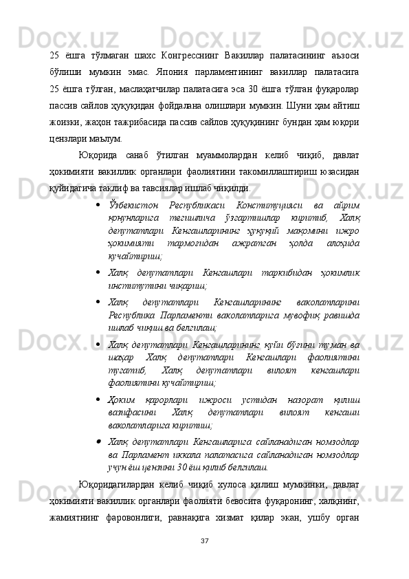 25   ёшга   тўлмаган   шахс   Конгресснинг   Вакиллар   палатасининг   аъзоси
бўлиши   мумкин   эмас.   Япония   парламентининг   вакиллар   палатасига
25   ёшга   тўлган,   маслаҳатчилар   палатасига   эса   30   ёшга   тўлган   фуқаролар
пассив сайлов ҳуқуқидан фойдалана олишлари мумкин. Шуни ҳам айтиш
жоизки, жаҳон тажрибасида пассив сайлов ҳуқуқининг бундан ҳам юқори
цензлари маълум.
Юқорида   санаб   ўтилган   муаммолардан   келиб   чиқиб,   давлат
ҳокимияти   вакиллик   органлари   фаолиятини   такомиллаштириш   юзасидан
қуйидагича таклиф ва тавсиялар ишлаб чиқилди.
 Ўзбекистон   Республикаси   Конституцияси   ва   айрим
қонунларига   тегишлича   ўзгартишлар   киритиб,   Халқ
депутатлари   Кенгашларининг   ҳуқуқий   мақомини   ижро
ҳокимияти   тармоғидан   ажратган   ҳолда   алоҳида
кучайтириш; 
 Халқ   депутатлари   Кенгашлари   таркибидан   ҳокимлик
институтини чиқариш;
 Халқ   депутатлари   Кенгашларининг   ваколатларини
Республика   Парламенти   ваколатларига   мувофиқ   равишда
ишлаб чиқиш ва белгилаш;
 Халқ   депутатлари   Кенгашларининг   қуйи   бўғини   туман   ва
шаҳар   Халқ   депутатлари   Кенгашлари   фаолиятини
тугатиб,   Халқ   депутатлари   вилоят   кенгашлари
фаолиятини кучайтириш;
 Ҳоким   қарорлари   ижроси   устидан   назорат   қилиш
вазифасини   Халқ   депутатлари   вилоят   кенгаши
ваколатларига киритиш;
Халқ   депутатлари   Кенгашларига   сайланадиган   номзодлар
ва   Парламент   иккала   палатасига   сайланадиган   номзодлар
учун ёш цензини 30 ёш қилиб белгилаш.
Юқоридагилардан   келиб   чиқиб   хулоса   қилиш   мумкинки,   давлат
ҳокимияти вакиллик органлари фаолияти бевосита фуқаронинг, халқнинг,
жамиятнинг   фаровонлиги,   равнақига   хизмат   қилар   экан,   ушбу   орган
37 