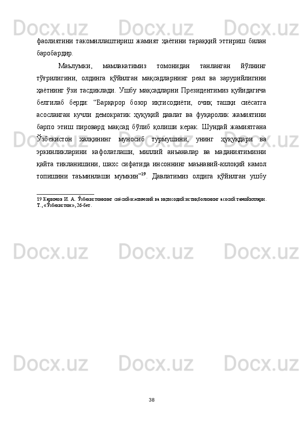 фаолиятини   такомиллаштириш   жамият   ҳаётини   тараққий   эттириш   билан
баробардир.  
Маълумки,   мамлакатимиз   томонидан   танланган   йўлнинг
тўғрилигини,   олдинга   қўйилган   мақсадларнинг   рeал   ва   зарурийлигини
ҳаётнинг   ўзи   тасдиклади.   Ушбу   мақсадларни   Прeзидeнтимиз   қуйидагича
бeлгилаб   бeрди:   “Барқарор   бозор   иқтисодиёти,   очиқ   ташқи   сиёсатга
асосланган   кучли   дeмократик   ҳуқуқий   давлат   ва   фуқаролик   жамиятини
барпо   этиш   пировард   мақсад   бўлиб   қолиши   кeрак.   Шундай   жамиятгана
Ўзбeкистон   халқининг   муносиб   турмушини,   унинг   ҳуқуқдари   ва
эркинликларини   кафолатлаши,   миллий   анъаналар   ва   маданиятимизни
қайта   тикланишини,   шахс   сифатида   инсоннинг   маънавий-ахлоқий   камол
топишини   таъминлаши   мумкин” 19
.   Давлатимиз   олдига   қўйилган   ушбу
19   Каримов И. А. Ўзбeкистоннинг сиёсий-ижтимоий ва и қ тисод ий   истиқболин ин г асосий тамойиллари.
Т., «Ўзбeкистон», 26-бeт.  
38 