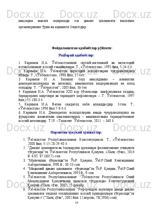 мақсадни   амалга   оширишда   эса   давлат   ҳокимияти   вакиллик
органларининг ўрни ва аҳамияти беқиёсдир.
Фойдаланилган адабиётлар рўйхати:
Раҳбарий адабиётлар:
1.   Каримов   И.А.   Ўзбекистоннинг   сиёсий-ижтимоий   ва   иқтисодий
истиқболининг асосий тамойиллари. Т., «Ўзбекистон», 1995 йил, 5-26-б.б.
2.   Каримов   И.А.   Ўзбекистон   иқтисодий   ислоҳотларни   чуқурлаштириш
йўлида . Т., «Ўзбекистон», 1996 йил, 12-бет.
3.   Каримов   И.   А.   Бизнинг   бош   мақсадимиз   –   жамиятни
демократлаштириш   ва   янгилаш,   мамлакатни   модернизация   ва   илоҳ
этишдир. Т.: “Ўзбекистон”, 2005 йил, 36-бет.
4.   Каримов   И.А.   Ўзбекистон   ХХI   аср   бўсағасида:   хавфсизликка   таҳдид,
барқарорлик   шартлари   ва   тараққиёт   кафолатлари.   –   Т.:   Ўзбекистон,   1997
йил,155-180-б.б
5.   Каримов   И.А.   Ватан   саждагоҳ   каби   муқаддасдир.   3-том.   Т.,
«Ўзбeкистон» 1996 йил 7-8-б.б.
6.   Каримов   И.А.   Демократик   ислоҳотларни   янада   чуқурлаштириш   ва
фуқаролик   жамиятини   шакллантириш   –   мамлакатимиз   тараққиётининг
асосий мезонидир.  Т.19. –Тошкент: Ўзбекистон, 2011. – 360 б.
Норматив-ҳуқуқий ҳужжатлар:
1. Ўзбекистон   Республикасининг   Конституцияси.   Т.,   «Ўзбекистон»
2008 йил, 5-15-28-29-40 б.  
2. “ Давлат ҳокимияти ва бошқаруви органлари фаолиятининг очиқлиги
тўғрисида”ги   Ўзбекистон   Республикаси   Қонуни ,   «Халқ   сўзи»,   2014
й. 6.05. 87 (6017)-сон  
3. “Мулкчилик   тўғрисида”ги   Ўз.Р.   Қонуни,   Ўзб.Р.Олий   Кенгашининг
Ахборотномаси, 1990  й., 30-33-сон   
4. “Маҳаллий   давлат   ҳокимияти     тўғрисида”ги   Ўз.Р.   Қонуни,  Ўзб.Р.Олий
Кенгашининг Ахборотномаси, 1993  й., 9-сон
5. Ўзбекистон   Республикасининг   “Ўзбекистон   Республикаси   Олий
Мажлисининг   Қонунчилик   палатаси   тўғрисида»   Конституциявий
Қонуни.//Халқ сўзи, 2002, 27-декабр.
6. Ўзбекистон  Республикасининг   “Референдум   якунлари  ҳамда  давлат
ҳокимияти   ташкил   этилишининг   асосий   принциплари   тўғрисида”ги
Қонуни.//   ("Хал қ  сўзи", 2002 йил 12 апрель ,  78(2906)-сон)
39 