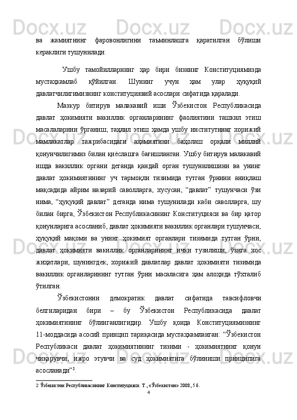 ва   жамиятнинг   фаровонлигини   таъминлашга   қаратилган   бўлиши
кераклиги тушунилади.
  Ушбу   тамойилларнинг   ҳар   бири   бизнинг   Конституциямизда
мустаҳкамлаб   қўйилган.   Шунинг   учун   ҳам   улар   ҳуқуқий
давлатчилигимизнинг конституциявий асослари сифатида қаралади.
Мазкур   битирув   малакавий   иши   Ўзбекистон   Республикасида
давлат   ҳокимияти   вакиллик   органларининг   фаолиятини   ташкил   этиш
масалаларини   ўрганиш,   таҳлил   этиш   ҳамда   ушбу   институтнинг   хорижий
мамлакатлар   тажрибасидаги   аҳамиятини   баҳолаш   орқали   миллий
қонунчилигимиз билан қиёслашга бағишланган. Ушбу битирув малакавий
ишда   вакиллик   органи   деганда   қандай   орган   тушунилишини   ва   унинг
давлат   ҳокимиятининг   уч   тармоқли   тизимида   тутган   ўрнини   аниқлаш
мақсадида   айрим   назарий   саволларга,   хусусан,   “давлат”   тушунчаси   ўзи
нима,   “ҳуқуқий   давлат”   деганда   нима   тушунилади   каби   саволларга,   шу
билан   бирга,   Ўзбекистон   Республикасининг   Конституцияси   ва   бир   қатор
қонунларига асосланиб, давлат ҳокимияти вакиллик органлари тушунчаси,
ҳуқуқий   мақоми   ва   унинг   ҳокимият   органлари   тизимида   тутган   ўрни,
давлат   ҳокимияти   вакиллик   органларининг   ички   тузилиши,   ўзига   хос
жиҳатлари,   шунингдек,   хорижий   давлатлар   давлат   ҳокимияти   тизимида
вакиллик   органларининг   тутган   ўрни   масаласига   ҳам   алоҳида   тўхталиб
ўтилган.
Ўзбекистонни   демократик   давлат   сифатида   тавсифловчи
белгиларидан   бири   –   бу   Ўзбекистон   Республикасида   давлат
ҳокимиятининг   бўлинганлигидир.   Ушбу   қоида   Конституциямизнинг
11-моддасида   асосий   принцип   тариқасида   мустаҳкамланган:   “Ўзбекистон
Республикаси   давлат   ҳокимиятининг   тизими   -   ҳокимиятнинг   қонун
чиқарувчи,   ижро   этувчи   ва   суд   ҳокимиятига   бўлиниши   принципига
асосланади” 2
.
2   Ўзбекистон Республикасининг Конституцияси. Т., « Ўзбекистон » 2008, 5   б.  
4 