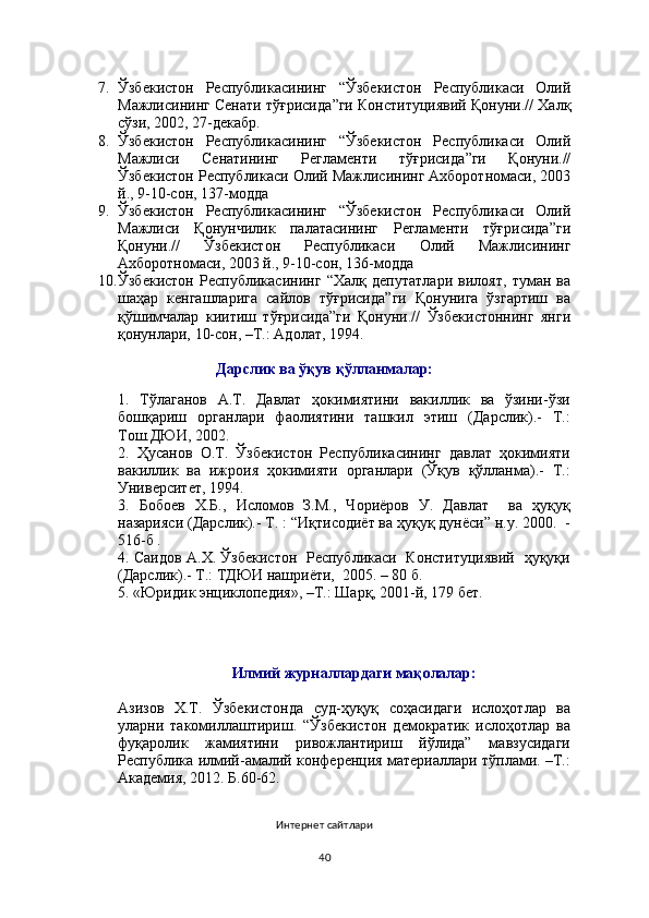 7. Ўзбекистон   Республикасининг   “ Ўзбекистон   Республикаси   Олий
Мажлисининг Сенати тўғрисида ”ги  Конституциявий Қонуни .// Халқ
сўзи, 2002, 27-декабр.
8. Ўзбекистон   Республикасининг   “ Ўзбекистон   Республикаси   Олий
Мажлиси   Сенатининг   Регламенти   тўғрисида ”ги   Қонуни .//
Ўзбекистон Республикаси  Олий Мажлиси нинг Ахборотномаси, 2003
й., 9-10-сон, 137-модда
9. Ўзбекистон   Республикасининг   “ Ўзбекистон   Республикаси   Олий
Мажлиси   Қонунчилик   палатаси нинг   Регламенти   тўғрисида ”ги
Қонуни .//   Ўзбекистон   Республикаси   Олий   Мажлиси нинг
Ахборотномаси, 2003 й., 9-10-сон, 13 6 -модда
10. Ўзбекистон   Республикасининг   “ Хал қ   депутатлари   вилоят,   туман   ва
ша ҳ ар   кенгашларига   сайлов   тў ғ рисида ”ги   Қонунига   ўзгартиш   ва
қўшимчалар   киитиш   тўғрисида”ги   Қонуни.//   Ўзбекистоннинг   янги
қонунлари, 10-сон,   –Т.: Адолат, 1994.
Дарслик ва ўқув қўлланмалар:
1.   Тўлаганов   А.Т.   Давлат   ҳокимиятини   вакиллик   ва   ўзини-ўзи
бошқариш   органлари   фаолиятини   ташкил   этиш   (Дарслик).-   Т.:
Тош.ДЮИ, 2002.
2.   Ҳусанов   О.Т.   Ўзбекистон   Республикасининг   давлат   ҳокимияти
вакиллик   ва   ижроия   ҳокимияти   органлари   (Ўқув   қўлланма).-   Т.:
Университет, 1994.
3.   Бобоев   Х.Б.,   Исломов   З.М.,   Чориёров   У.   Давлат     ва   ҳуқуқ
назарияси (Дарслик).- Т. : “Иқтисодиёт ва ҳуқуқ дунёси” н.у. 2000.  -
516-б  .  
4. Саидов А.Х. Ўзбекистон   Республикаси   Конституциявий   ҳуқуқи
(Дарслик).- Т.: ТДЮИ нашриёти,  2005. – 80 б.
5. «Юридик энциклопедия», –Т.: Шарқ, 2001-й, 179 бет.  
Илмий журналлардаги мақолалар:
Азизов   Х.Т.   Ўзбекистонда   суд-ҳуқуқ   соҳасидаги   ислоҳотлар   ва
уларни   такомиллаштириш.   “Ўзбекистон   демократик   ислоҳотлар   ва
фуқаролик   жамиятини   ривожлантириш   йўлида”   мавзусидаги
Республика илмий-амалий конференция материаллари тўплами. –Т.:
Академия, 2012. Б.60-62.
Интернет сайтлари
40 