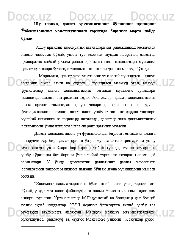 Шу   тариқа,   давлат   ҳокимиятининг   бўлиниши   принципи
Ўзбекистоннинг   конституциявий   тарихида   биринчи   марта   пайдо
бўлди. 
 Ушбу принцип демократик давлатларнинг ривожланиш босқичида
ишлаб   чиқилган   бўлиб,   унинг   туб   моҳияти   шундан   иборатки,   давлатда
демократик   сиёсий   режим   давлат   ҳокимиятининг   ваколатлари   мустақил
давлат органлари ўртасида тақсимланган шароитдагина мавжуд бўлади. 
     Модомики, давлат ҳокимиятининг уч асосий функцияси – қонун
чиқариш,   ижро   этиш   ва   судлов     функцияси   мавжуд   экан,   мазкур
функциялар   давлат   ҳокимиятининг   тегишли   мустақил   органлари
томонидан   амалга   оширилиши   керак.   Акс   ҳолда,   давлат   ҳокимиятининг
битта   органи   томонидан   қонун   чиқариш,   ижро   этиш   ва   судлов
функцияларининг   амалга   оширилиши   ушбу   органнинг   ҳаддан   ташқари
кучайиб   кетишига   ва   пировард   натижада,   давлатда   якка   ҳокимиятчилик
режимининг ўрнатилишига шарт-шароит яратиши мумкин.
Давлат ҳокимиятининг уч функциясидан бирини тегишлича амалга
оширувчи   ҳар   бир   давлат   органи   ўзаро   муносабатга   киришади   ва   ушбу
муносабатда   улар   ўзаро   бир-бирини   тийиб   туради,   муносабатларнинг
ушбу   кўриниши   бир-бирини   ўзаро   тийиб   туриш   ва   назорат   тизими   деб
юритилади.   У   ўзида   демократик   давлатнинг   давлат   ҳокимияти
органларини ташкил этишнинг имкони бўлган  ягона кўринишини намоён
қилади.   
“Ҳокимият   ваколатларининг   бўлиниши”   ғояси   узоқ   тарихга   эга
бўлиб,   у   қадимги   юнон   файласуфи   ва   олими   Аристотель   томонидан   ҳам
илгари   сурилган.   Ўрта   асрларда   М.Падуанский   ва   бошқалар   ҳам   бундай
ғояни   ёқлаб   чиққанлар.   XVIII   асрнинг   ўрталарига   келиб,   ушбу   ғоя
мустақил   таълимотга   айланган.   Машҳур   француз   маърифатпарвари,
ҳуқуқшунос,   файласуф   ва   ёзувчи   Монтескье   ўзининг   “Қонунлар   руҳи”
5 