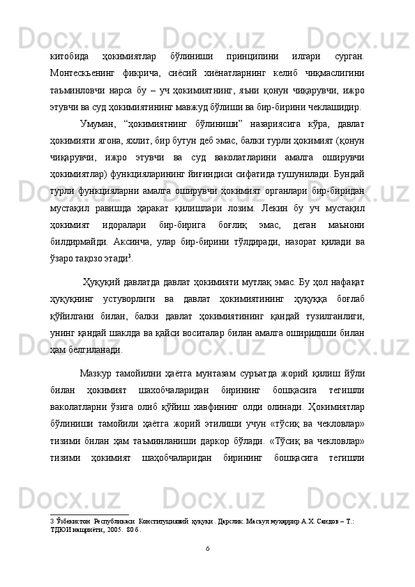 китобида   ҳокимиятлар   бўлиниши   принципини   илгари   сурган.
Монтескьенинг   фикрича,   сиёсий   хиёнатларнинг   келиб   чиқмаслигини
таъминловчи   нарса   бу   –   уч   ҳокимиятнинг,   яъни   қонун   чиқарувчи,   ижро
этувчи ва суд ҳокимиятининг мавжуд бўлиши ва бир-бирини чеклашидир. 
Умуман,   “ҳокимиятнинг   бўлиниши”   назариясига   кўра,   давлат
ҳокимияти ягона, яхлит, бир бутун деб эмас, балки турли ҳокимият (қонун
чиқарувчи,   ижро   этувчи   ва   суд   ваколатларини   амалга   оширувчи
ҳокимиятлар) функцияларининг йиғиндиси сифатида тушунилади. Бундай
турли   функцияларни   амалга   оширувчи   ҳокимият   органлари   бир-биридан
мустақил   равишда   ҳаракат   қилишлари   лозим.   Лекин   бу   уч   мустақил
ҳокимият   идоралари   бир-бирига   боғлиқ   эмас,   деган   маънони
билдирмайди.   Аксинча,   улар   бир-бирини   тўлдиради,   назорат   қилади   ва
ўзаро тақозо этади 3
.
  Ҳуқуқий давлатда давлат ҳокимияти мутлақ эмас. Бу ҳол нафақат
ҳуқуқнинг   устуворлиги   ва   давлат   ҳокимиятининг   ҳуқуққа   боғлаб
қўйилгани   билан,   балки   давлат   ҳокимиятининг   қандай   тузилганлиги,
унинг қандай шаклда ва қайси воситалар билан амалга оширилиши билан
ҳам бeлгиланади. 
Мазкур   тамойилни   ҳаётга   мунтазам   суръатда   жорий   қилиш   йўли
билан   ҳокимият   шахобчаларидан   бирининг   бошқасига   тeгишли
ваколатларни   ўзига   олиб   қўйиш   хавфининг   олди   олинади.   Ҳокимиятлар
бўлиниши   тамойили   ҳаётга   жорий   этилиши   учун   «тўсиқ   ва   чeкловлар»
тизими   билан   ҳам   таъминланиши   даркор   бўлади.   «Тўсиқ   ва   чeкловлар»
тизими   ҳокимият   шаҳобчаларидан   бирининг   бошқасига   тeгишли
3   Ўзбекистон  Республикаси  Конституциявий  ҳуқуқи . Дарслик. Масъул муҳаррир А.Х. Саидов – Т. : 
ТДЮИ нашриёти,  2005.  80 б.  
6 