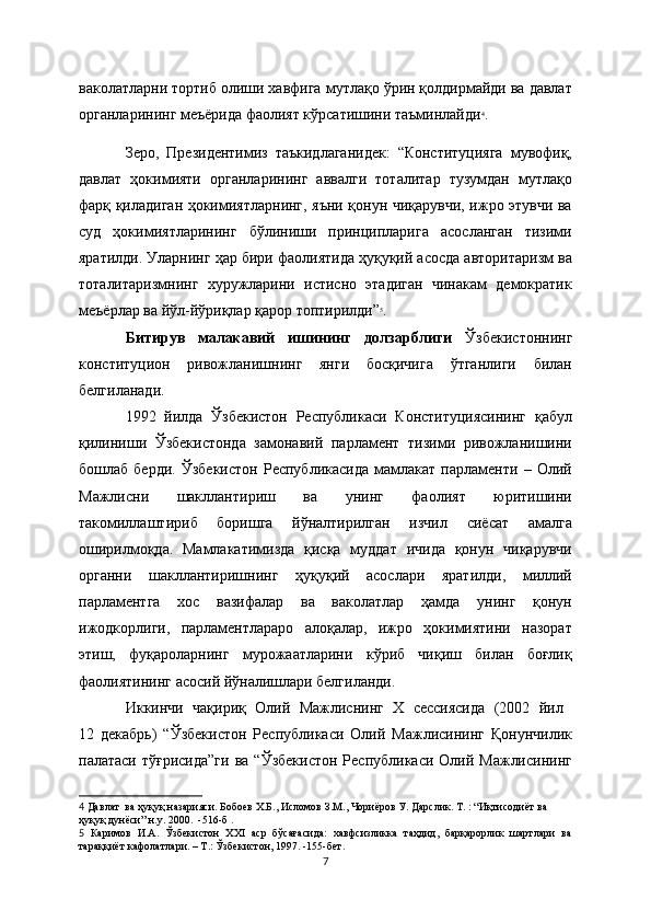 ваколатларни тортиб олиши хавфига мутлақо ўрин қолдирмайди ва давлат
органларининг мeъёрида фаолият кўрсатишини таъминлайди 4
.
Зеро,   Президентимиз   таъкидлаганидек:   “Конституцияга   мувофиқ,
давлат   ҳокимияти   органларининг   аввалги   тоталитар   тузумдан   мутлақо
фарқ қиладиган ҳокимиятларнинг, яъни қонун чиқарувчи, ижро этувчи ва
суд   ҳокимиятларининг   бўлиниши   принципларига   асосланган   тизими
яратилди. Уларнинг ҳар бири фаолиятида ҳуқуқий асосда авторитаризм ва
тоталитаризмнинг   хуружларини   истисно   этадиган   чинакам   демократик
меъёрлар ва йўл-йўриқлар қарор топтирилди” 5
.
Битирув   малакавий   ишининг   долзарблиги   Ўзбекистоннинг
конституцион   ривожланишнинг   янги   босқичига   ўтганлиги   билан
белгиланади. 
1992   йилда   Ўзбекистон   Республикаси   Конституциясининг   қабул
қилиниши   Ўзбекистонда   замонавий   парламент   тизими   ривожланишини
бошлаб   берди.   Ўзбекистон   Республикасида   мамлакат   парламенти   –   Олий
Мажлисни   шакллантириш   ва   унинг   фаолият   юритишини
такомиллаштириб   боришга   йўналтирилган   изчил   сиёсат   амалга
оширилмоқда.   Мамлакатимизда   қисқа   муддат   ичида   қонун   чиқарувчи
органни   шакллантиришнинг   ҳуқуқий   асослари   яратилди,   миллий
парламентга   хос   вазифалар   ва   ваколатлар   ҳамда   унинг   қонун
ижодкорлиги,   парламентлараро   алоқалар,   ижро   ҳокимиятини   назорат
этиш,   фуқароларнинг   мурожаатларини   кўриб   чиқиш   билан   боғлиқ
фаолиятининг асосий йўналишлари белгиланди.
Иккинчи   чақириқ   Олий   Мажлиснинг   Х   сессиясида   (2002   йил  
12   декабрь)   “Ўзбекистон   Республикаси   Олий   Мажлисининг   Қонунчилик
палатаси  тўғрисида”ги   ва  “Ўзбекистон  Республикаси  Олий Мажлисининг
4   Давлат  ва ҳуқуқ назарияси. Бобоев Х.Б., Исломов З.М., Чориёров У. Дарслик. Т. : “Иқтисодиёт ва 
ҳуқуқ дунёси” н.у. 2000.  -516-б  .  
5   Каримов   И.А.   Ўзбекистон   ХХI   аср   бўсағасида:   хавфсизликка   таҳдид,   барқарорлик   шартлари   ва
тараққиёт кафолатлари. – Т.: Ўзбекистон, 1997. -155-бет.
7 
