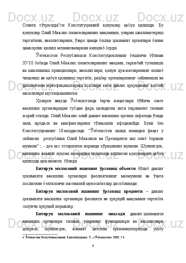 Сенати   тўғрисида”ги   Конституциявий   қонунлар   қабул   қилинди.   Бу
қонунлар Олий Мажлис палаталарининг мақомини, уларни шакллантириш
тартибини, ваколатларини, ўзаро ҳамда бошқа ҳокимият органлари билан
ҳамкорлик қилиш механизмларини аниқлаб берди.                       
Ўзбекистон   Республикаси   Конституциясининг   бешинчи   бўлими
ХVIII   бобида   Олий   Мажлис   палаталарининг   мақоми,  таркибий   тузилиши
ва   шаклланиш   принциплари,   ваколатлари,   қонун   ҳужжатларининг   ишлаб
чиқилиш ва қабул қилиниш тартиби, раҳбар органларининг сайланиши ва
фаолиятини   мувофиқлаштириш   асослари   каби   давлат   ҳуқуқининг   асосий
масалалари мустаҳкамланган.
Ҳозирги   вақтда   Ўзбекистонда   барча   жиҳатлари   бўйича   совет
вакиллик   органларидан   тубдан   фарқ   қиладиган   янги   парламент   тизими
жорий этилди. Олий Мажлис олий давлат вакиллик органи сифатида ўзида
халқ   иродаси   ва   манфаатларини   тўлақонли   ифодалайди.   Буни   биз
Конституциянинг   10-моддасида:   “Ўзбекистон   халқи   номидан   фақат   у
сайлаган     республика   Олий   Мажлиси   ва   Президенти   иш   олиб   бориши
мумкин”  
6
, - дея акс эттирилган нормада кўришимиз мумкин. Шунингдек,
вакиллик жамият нуқтаи назаридан қараганда адолатли қонунларни қабул
қилишда ҳам намоён  бўлади.
Битирув   малакавий   ишининг   ўрганиш   объекти   бўлиб   давлат
ҳокимияти   вакиллик   органлари   фаолиятининг   мазмунини   ва   ўзига
хослигини белгиловчи ижтимоий муносабатлар ҳисобланади.
Битирув   малакавий   ишининг   ўрганиш   предмети   –   давлат
ҳокимияти   вакиллик   органлари   фаолияти   ва   ҳуқуқий   мақомини   тартибга
солувчи ҳуқуқий нормалар. 
Битирув   малакавий   ишининг   мақсади   давлат   ҳокимияти
вакиллик   органлари   тизими,   уларнинг   функциялари   ва   ваколатлари
доираси,   шунингдек,   жамият   ҳаётини   эркинлаштиришда   ушбу
6   Ўзбекистон Республикасининг Конституцияси. Т., « Ўзбекистон » 2008. 5   б.  
8 