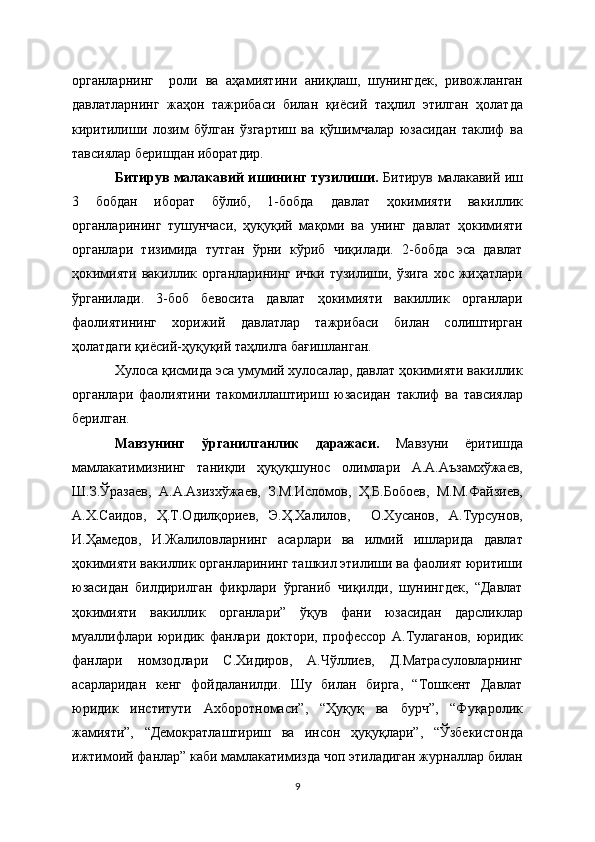 органларнинг     роли   ва   аҳамиятини   аниқлаш,   шунингдек,   ривожланган
давлатларнинг   жаҳон   тажрибаси   билан   қиёсий   таҳлил   этилган   ҳолатда
киритилиши   лозим   бўлган   ўзгартиш   ва   қўшимчалар   юзасидан   таклиф   ва
тавсиялар беришдан иборатдир.
Битирув малакавий ишининг тузилиши.   Битирув малакавий иш
3   бобдан   иборат   бўлиб,   1-бобда   давлат   ҳокимияти   вакиллик
органларининг   тушунчаси,   ҳуқуқий   мақоми   ва   унинг   давлат   ҳокимияти
органлари   тизимида   тутган   ўрни   кўриб   чиқилади.   2-бобда   эса   давлат
ҳокимияти  вакиллик органларининг  ички тузилиши, ўзига  хос жиҳатлари
ўрганилади.   3-боб   бевосита   давлат   ҳокимияти   вакиллик   органлари
фаолиятининг   хорижий   давлатлар   тажрибаси   билан   солиштирган
ҳолатдаги қиёсий-ҳуқуқий таҳлилга бағишланган.
Хулоса қисмида эса умумий хулосалар, давлат ҳокимияти вакиллик
органлари   фаолиятини   такомиллаштириш   юзасидан   таклиф   ва   тавсиялар
берилган.
Мавзунинг   ўрганилганлик   даражаси.   Мавзуни   ёритишда
мамлакатимизнинг   таниқли   ҳуқуқшунос   олимлари   А.А.Аъзамхўжаев,
Ш.З.Ўразаев,   А.А.Азизхўжаев,   З.М.Исломов,   Ҳ.Б.Бобоев,   М.М.Файзиев,
А.Х.Саидов,   Ҳ.Т.Одилқориев,   Э.Ҳ.Халилов,     О.Хусанов,   А.Турсунов,
И.Ҳамедов,   И.Жалиловларнинг   асарлари   ва   илмий   ишларида   давлат
ҳокимияти вакиллик органларининг ташкил этилиши ва фаолият юритиши
юзасидан   билдирилган   фикрлари   ўрганиб   чиқилди,   шунингдек,   “Давлат
ҳокимияти   вакиллик   органлари”   ўқув   фани   юзасидан   дарсликлар
муаллифлари   юридик   фанлари   доктори,   профессор   А.Тулаганов,   юридик
фанлари   номзодлари   С.Хидиров,   А.Чўллиев,   Д.Матрасуловларнинг
асарларидан   кенг   фойдаланилди.   Шу   билан   бирга,   “Тошкент   Давлат
юридик   институти   Ахборотномаси”,   “Ҳуқуқ   ва   бурч”,   “Фуқаролик
жамияти”,   “Демократлаштириш   ва   инсон   ҳуқуқлари”,   “Ўзбекистонда
ижтимоий фанлар” каби мамлакатимизда чоп этиладиган журналлар билан
9 