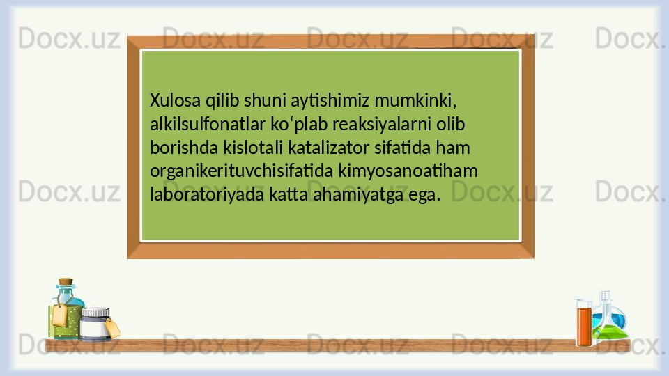 Xulosa qilib shuni aytishimiz mumkinki, 
alkilsulfоnatlar ko ‘ plab reaksiyalarni olib 
borishda kislotali katalizator sifatida ham 
organikerituvchisifatida kimyosanoatiham 
laboratoriyada katta ahamiyatga ega.  