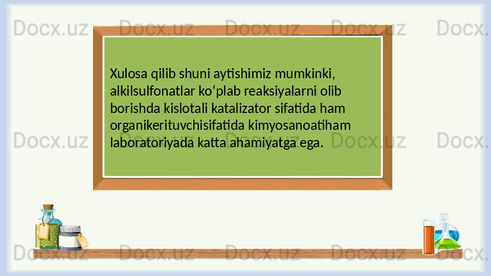 Xulosa qilib shuni aytishimiz mumkinki, 
alkilsulfоnatlar ko ‘ plab reaksiyalarni olib 
borishda kislotali katalizator sifatida ham 
organikerituvchisifatida kimyosanoatiham 
laboratoriyada katta ahamiyatga ega.